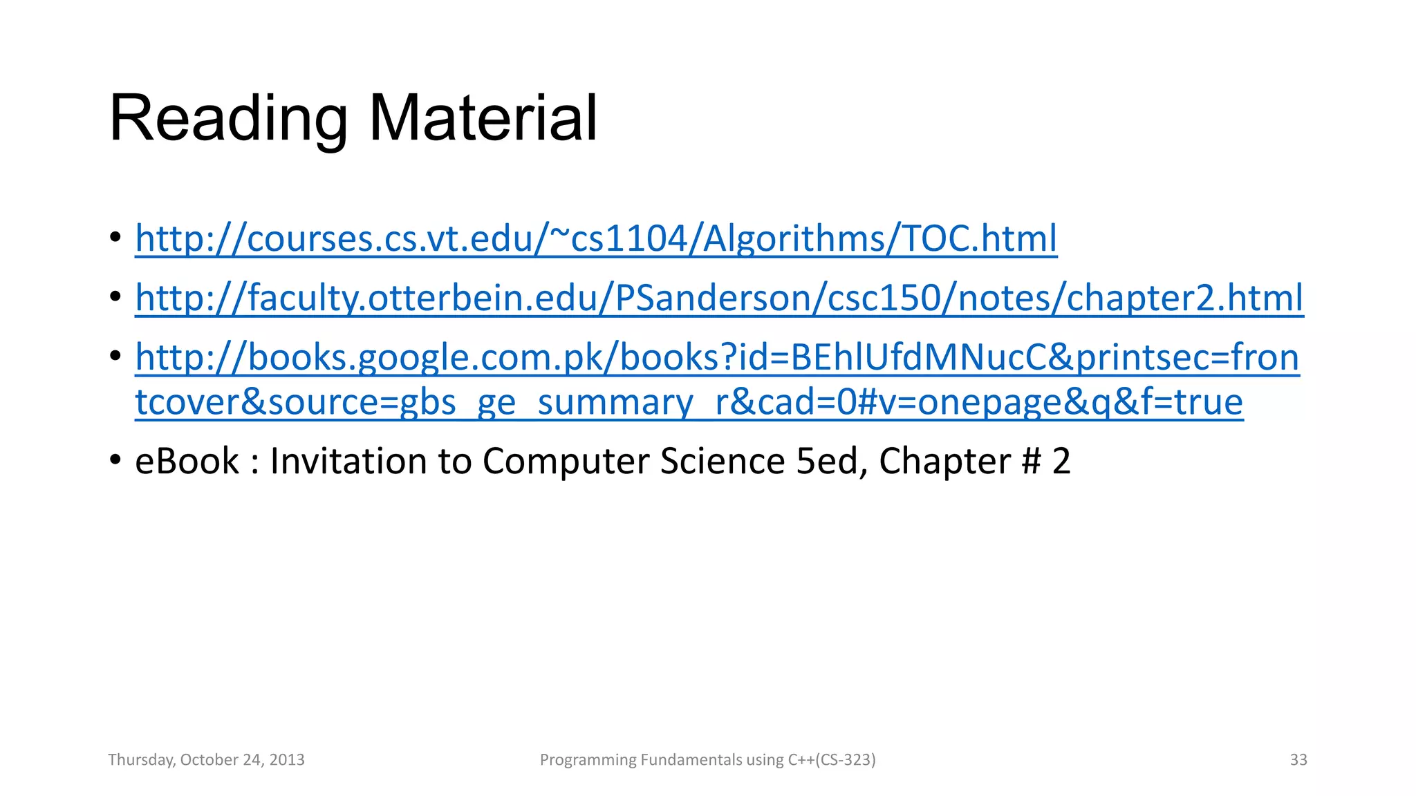 Reading Material
• http://courses.cs.vt.edu/~cs1104/Algorithms/TOC.html
• http://faculty.otterbein.edu/PSanderson/csc150/notes/chapter2.html
• http://books.google.com.pk/books?id=BEhlUfdMNucC&printsec=fron
tcover&source=gbs_ge_summary_r&cad=0#v=onepage&q&f=true
• eBook : Invitation to Computer Science 5ed, Chapter # 2

Thursday, October 24, 2013

Programming Fundamentals using C++(CS-323)

33

 