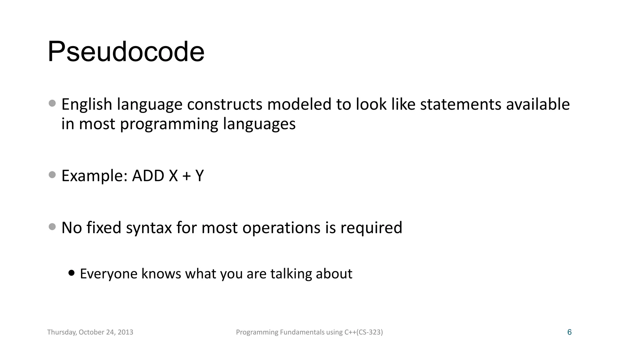 Pseudocode
 English language constructs modeled to look like statements available
in most programming languages
 Example: ADD X + Y
 No fixed syntax for most operations is required
 Everyone knows what you are talking about

Thursday, October 24, 2013

Programming Fundamentals using C++(CS-323)

6

 