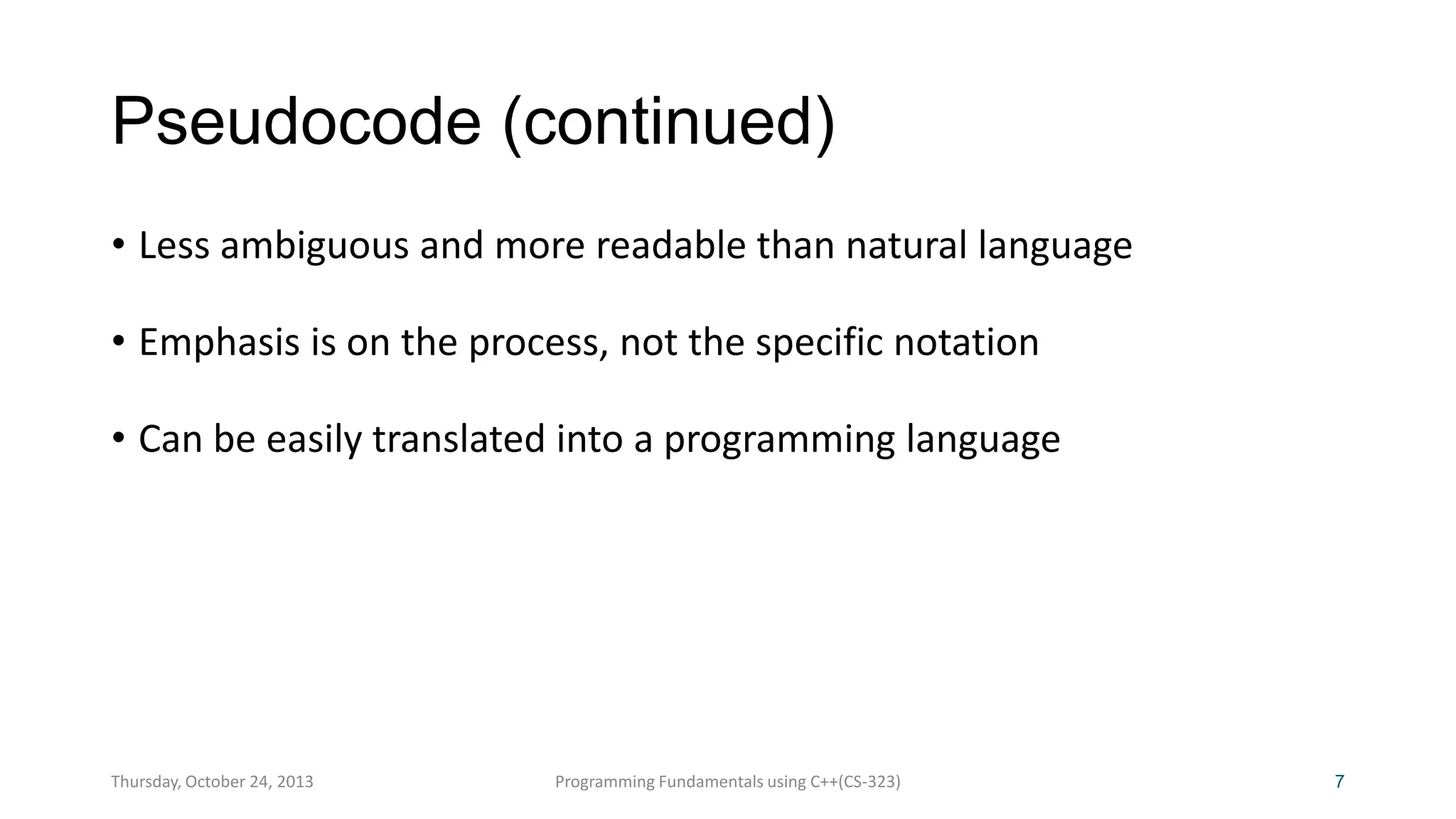 Pseudocode (continued)
• Less ambiguous and more readable than natural language
• Emphasis is on the process, not the specific notation
• Can be easily translated into a programming language

Thursday, October 24, 2013

Programming Fundamentals using C++(CS-323)

7

 
