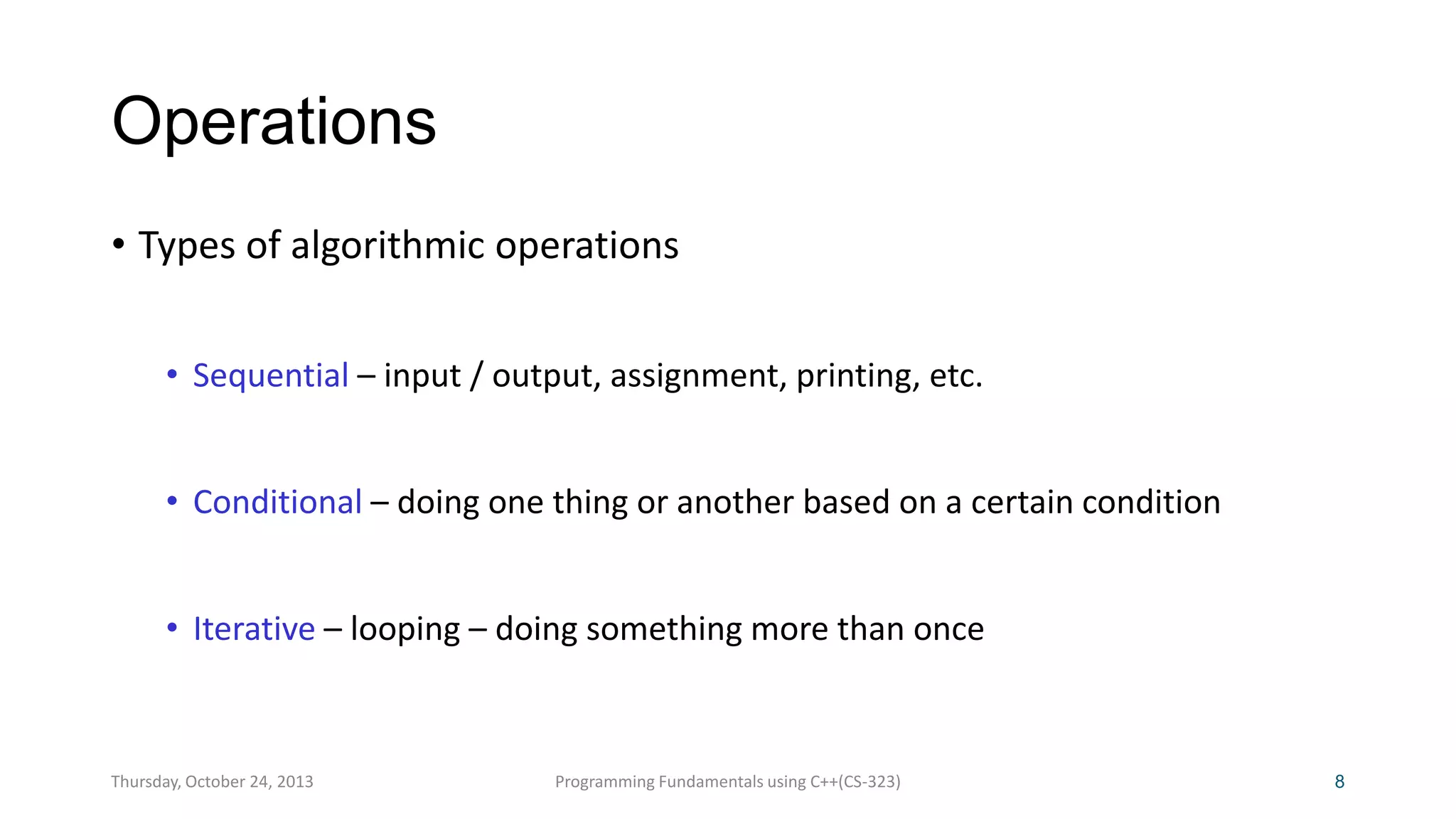 Operations
• Types of algorithmic operations
• Sequential – input / output, assignment, printing, etc.
• Conditional – doing one thing or another based on a certain condition

• Iterative – looping – doing something more than once

Thursday, October 24, 2013

Programming Fundamentals using C++(CS-323)

8

 