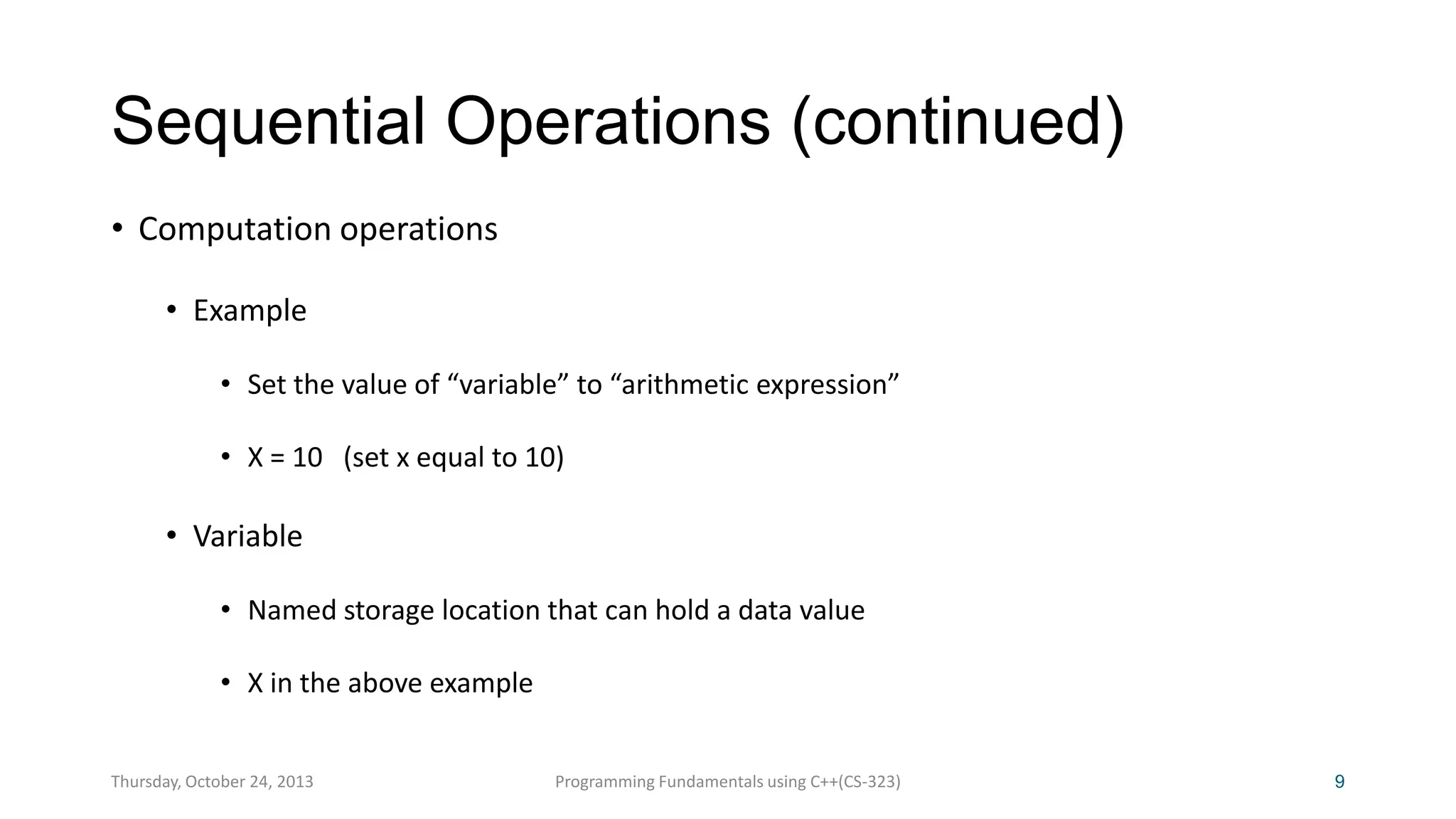 Sequential Operations (continued)
• Computation operations
• Example
• Set the value of “variable” to “arithmetic expression”
• X = 10 (set x equal to 10)

• Variable
• Named storage location that can hold a data value
• X in the above example
Thursday, October 24, 2013

Programming Fundamentals using C++(CS-323)

9

 