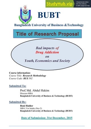 Bad impacts of
Drug Addiction
on
Youth, Economics and Society
BUBT
Bangladesh University of Business &Technology
Course information:
Course Title: Research Methodology
Course Code: BUS 502
Submitted To:
Prof. Md. Abdul Hakim
Director-MBA
Bangladesh University of Business & Technology (BUBT)
Submitted By:
Roni Halder
MBA 31st Intake (Sec-2)
Bangladesh University of Business & Technology (BUBT)
Date of Submission: 31st December, 2015
Title of Research Proposal
 