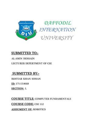 DAFFODIL
INTERNATION
UNIVERSITY
SUBMITTED TO:-
AL-AMIN HOSSAIN
LECTURER DEPERTMENT OF CSE
SUBMITTED BY:-
IKHTIAR KHAN SOHAN
ID: 171-15-8668
SECTION: L
COURSE TITLE: COMPUTER FUNDAMENTALS
COURSE CODE: CSE 112
ASSIGMENT OF: ROBOTICS
 