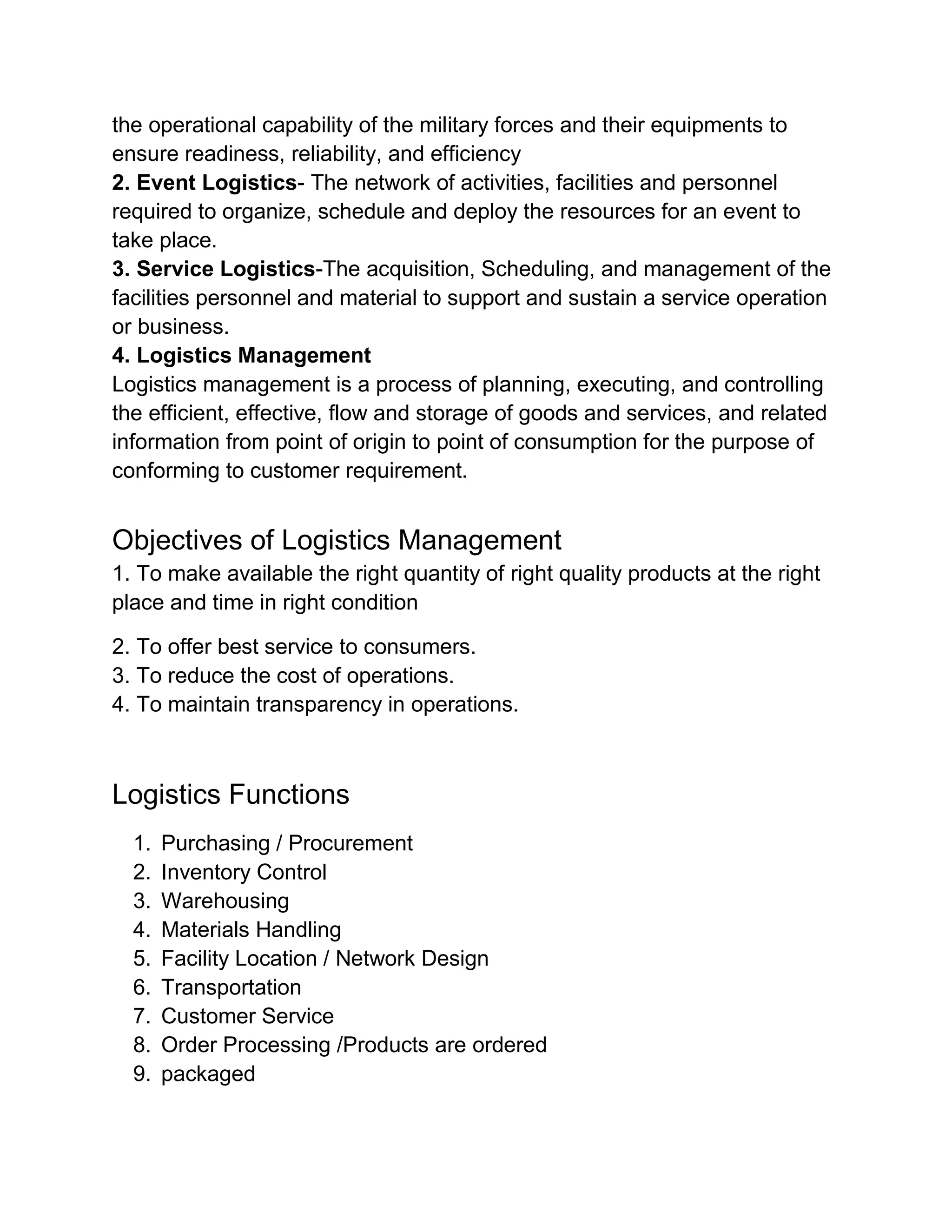 the operational capability of the military forces and their equipments to
ensure readiness, reliability, and efficiency
2. Event Logistics- The network of activities, facilities and personnel
required to organize, schedule and deploy the resources for an event to
take place.
3. Service Logistics-The acquisition, Scheduling, and management of the
facilities personnel and material to support and sustain a service operation
or business.
4. Logistics Management
Logistics management is a process of planning, executing, and controlling
the efficient, effective, flow and storage of goods and services, and related
information from point of origin to point of consumption for the purpose of
conforming to customer requirement.


Objectives of Logistics Management
1. To make available the right quantity of right quality products at the right
place and time in right condition

2. To offer best service to consumers.
3. To reduce the cost of operations.
4. To maintain transparency in operations.



Logistics Functions
  1.   Purchasing / Procurement
  2.   Inventory Control
  3.   Warehousing
  4.   Materials Handling
  5.   Facility Location / Network Design
  6.   Transportation
  7.   Customer Service
  8.   Order Processing /Products are ordered
  9.   packaged
 