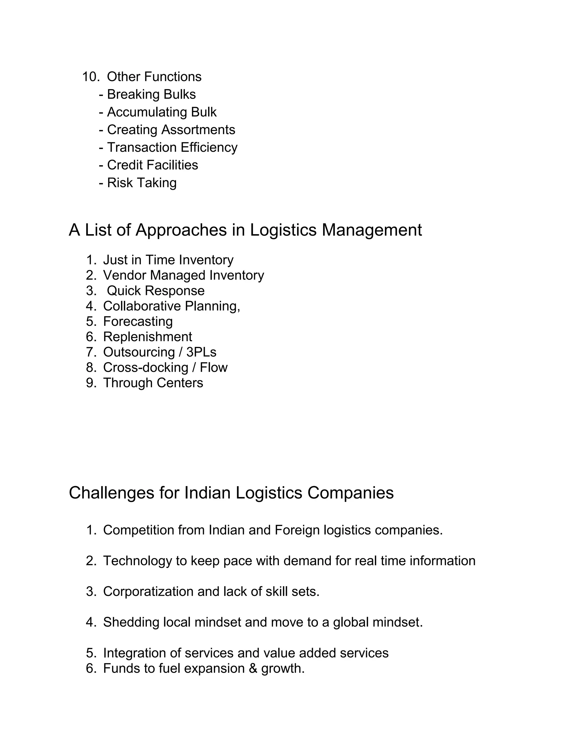 10. Other Functions
    - Breaking Bulks
    - Accumulating Bulk
    - Creating Assortments
    - Transaction Efficiency
    - Credit Facilities
    - Risk Taking


A List of Approaches in Logistics Management
  1.   Just in Time Inventory
  2.   Vendor Managed Inventory
  3.    Quick Response
  4.   Collaborative Planning,
  5.   Forecasting
  6.   Replenishment
  7.   Outsourcing / 3PLs
  8.   Cross-docking / Flow
  9.   Through Centers




Challenges for Indian Logistics Companies

  1. Competition from Indian and Foreign logistics companies.

  2. Technology to keep pace with demand for real time information

  3. Corporatization and lack of skill sets.

  4. Shedding local mindset and move to a global mindset.

  5. Integration of services and value added services
  6. Funds to fuel expansion & growth.
 