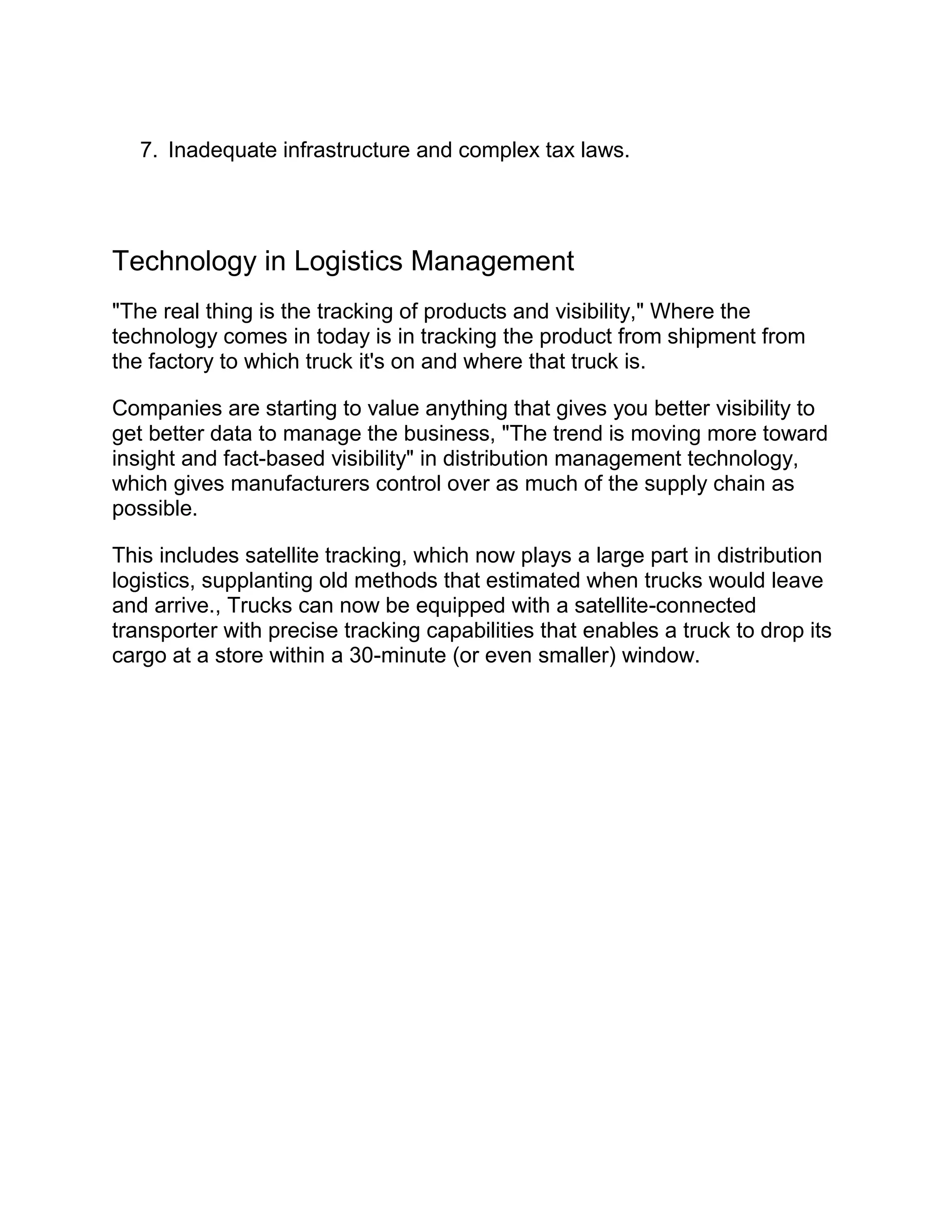 7. Inadequate infrastructure and complex tax laws.




Technology in Logistics Management
"The real thing is the tracking of products and visibility," Where the
technology comes in today is in tracking the product from shipment from
the factory to which truck it's on and where that truck is.

Companies are starting to value anything that gives you better visibility to
get better data to manage the business, "The trend is moving more toward
insight and fact-based visibility" in distribution management technology,
which gives manufacturers control over as much of the supply chain as
possible.

This includes satellite tracking, which now plays a large part in distribution
logistics, supplanting old methods that estimated when trucks would leave
and arrive., Trucks can now be equipped with a satellite-connected
transporter with precise tracking capabilities that enables a truck to drop its
cargo at a store within a 30-minute (or even smaller) window.
 