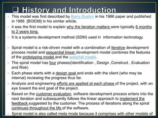  This model was first described by Barry Boehm in his 1986 paper and published
in 1988 [BOE88] in his similar article.
 it was the first model to explain why the iteration matters were typically 6 months
to 2 years long.
 It is a systems development method (SDM) used in information technology.
 Spiral model is a risk-driven model with a combination of iterative development
process model and sequential linear development model combines the features
of the prototyping model and the waterfall model.
 The spiral model has four phases(Identification , Design ,Construct , Evaluation
and Risk)
 Each phase starts with a design goal and ends with the client (who may be
internal) reviewing the progress thus far.
 Analysis and engineering efforts are applied at each phase of the project, with an
eye toward the end goal of the project.
 Based on the customer evaluation, software development process enters into the
next iteration and subsequently follows the linear approach to implement the
feedback suggested by the customer. The process of iterations along the spiral
continues throughout the life of the software.
 Spiral model is also called meta mode because it comprises with other models of
 