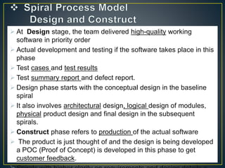  At Design stage, the team delivered high-quality working
software in priority order
 Actual development and testing if the software takes place in this
phase
 Test cases and test results
 Test summary report and defect report.
 Design phase starts with the conceptual design in the baseline
spiral
 It also involves architectural design, logical design of modules,
physical product design and final design in the subsequent
spirals.
 Construct phase refers to production of the actual software
 The product is just thought of and the design is being developed
a POC (Proof of Concept) is developed in this phase to get
customer feedback.
 