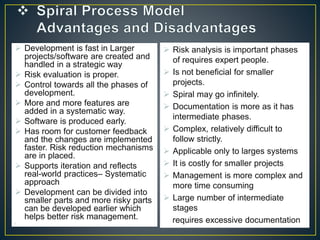  Development is fast in Larger
projects/software are created and
handled in a strategic way
 Risk evaluation is proper.
 Control towards all the phases of
development.
 More and more features are
added in a systematic way.
 Software is produced early.
 Has room for customer feedback
and the changes are implemented
faster. Risk reduction mechanisms
are in placed.
 Supports iteration and reflects
real-world practices– Systematic
approach
 Development can be divided into
smaller parts and more risky parts
can be developed earlier which
helps better risk management.
•
 Risk analysis is important phases
of requires expert people.
 Is not beneficial for smaller
projects.
 Spiral may go infinitely.
 Documentation is more as it has
intermediate phases.
 Complex, relatively difficult to
follow strictly.
 Applicable only to larges systems
 It is costly for smaller projects.
 Management is more complex and
more time consuming
 Large number of intermediate
stages
requires excessive documentation
 