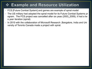  FCS [Future Combat System] and games are example of spiral model
 The US military had adopted the spiral model for its Future Combat Systems pr
ogram. The FCS project was cancelled after six yeas (2003_2009), it had a tw
o year iteration (spiral)
 In 2010 with the collaboration of Microsoft Research ,Bangalore, India and Uni
versity of Toronto Canada made a project with spiral.
 