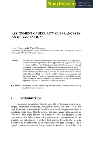 ASSIGNMENT OF SECURITY CLEARANCES IN
AN ORGANIZATION
Lech J. Janczewski, Victor Portougal
Department of Management Science and Information Systems, The University of Auckland,
Private Bag 92019,Auckland, New Zealand
Abstract:
Key words:
The paper discusses the assignment of security clearances to employees in a
security conscious organization. New approaches are suggested for solving
two major problems. First, full implementation of the 'need-to-know' principle
is provided by the introduction of Data Access Statements (DAS) as part of
employee's job description. Second, for the problem of setting up border
points between different security clearances, the paper introduces a fuzzy set
model. This model helps to solve this problem, effectively connecting it with
the cost of security. Finally, a method is presented for calculating security
values of objects security clearances for employees when the information
objects are connected to each other in a network structure.
Information security, data security, security models, security clearances, fuzzy
sets, Data Access Statement.
INTRODUCTION
Managing Information Security depends on business environment,
people, information technology, management styles, and time - to list the
most important. An analysis of the chain of security arrangements shows a
significant weak point. It is the issue of assigning security clearances to an
individual. This paper presents an attempt to solve this problem by the
optimisation of an information security system subject to cost constraints. As
a result, an optimisation procedure that assigns formally the security
clearances to all employees of an organisation has been developed. In a
typical business environment this procedure is based on the position of a
 