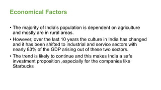 Economical Factors
• The majority of India’s population is dependent on agriculture
and mostly are in rural areas.
• However, over the last 10 years the culture in India has changed
and it has been shifted to industrial and service sectors with
nearly 83% of the GDP arising out of these two sectors.
• The trend is likely to continue and this makes India a safe
investment proposition ,especially for the companies like
Starbucks
 