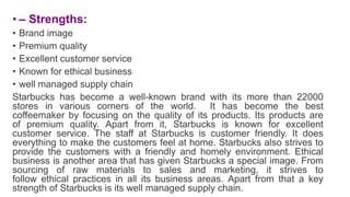 • – Strengths:
• Brand image
• Premium quality
• Excellent customer service
• Known for ethical business
• well managed supply chain
Starbucks has become a well-known brand with its more than 22000
stores in various corners of the world. It has become the best
coffeemaker by focusing on the quality of its products. Its products are
of premium quality. Apart from it, Starbucks is known for excellent
customer service. The staff at Starbucks is customer friendly. It does
everything to make the customers feel at home. Starbucks also strives to
provide the customers with a friendly and homely environment. Ethical
business is another area that has given Starbucks a special image. From
sourcing of raw materials to sales and marketing, it strives to
follow ethical practices in all its business areas. Apart from that a key
strength of Starbucks is its well managed supply chain.
 