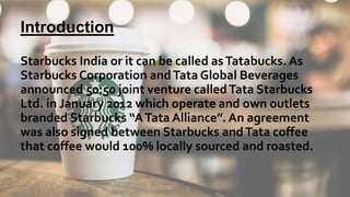 Introduction
Starbucks India or it can be called asTatabucks. As
Starbucks Corporation andTata Global Beverages
announced 50:50 joint venture calledTata Starbucks
Ltd. in January 2012 which operate and own outlets
branded Starbucks “ATata Alliance”. An agreement
was also signed between Starbucks andTata coffee
that coffee would 100% locally sourced and roasted.
 