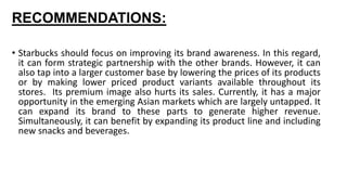 RECOMMENDATIONS:
• Starbucks should focus on improving its brand awareness. In this regard,
it can form strategic partnership with the other brands. However, it can
also tap into a larger customer base by lowering the prices of its products
or by making lower priced product variants available throughout its
stores. Its premium image also hurts its sales. Currently, it has a major
opportunity in the emerging Asian markets which are largely untapped. It
can expand its brand to these parts to generate higher revenue.
Simultaneously, it can benefit by expanding its product line and including
new snacks and beverages.
 
