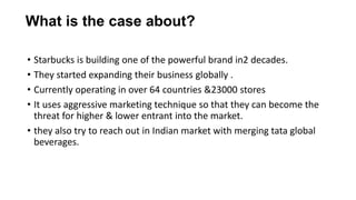 • Starbucks is building one of the powerful brand in2 decades.
• They started expanding their business globally .
• Currently operating in over 64 countries &23000 stores
• It uses aggressive marketing technique so that they can become the
threat for higher & lower entrant into the market.
• they also try to reach out in Indian market with merging tata global
beverages.
What is the case about?
 