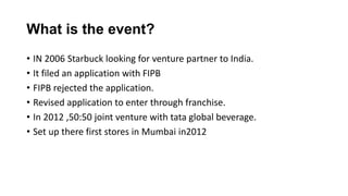 • IN 2006 Starbuck looking for venture partner to India.
• It filed an application with FIPB
• FIPB rejected the application.
• Revised application to enter through franchise.
• In 2012 ,50:50 joint venture with tata global beverage.
• Set up there first stores in Mumbai in2012
What is the event?
 