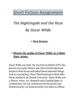 Short Fiction Assignment
 Murk Razzaque
Discuss the genius of Oscar Wilde as a Short
Story writer.
Oscar Wilde was Irish. He was born in Dublin 1854. His
parents were quite famous and often invited important
peopleto their house and talked about important things.
And as a young boy, Oscar liked listening to those talks.
Oscar studied at the Oxford University. Oscar Wilde was
a famous writer, wit, dramatist and a leading figure in
Aestheticism. He was well known for his poetry and
Homosexuality. (as homosexuality was taken as offense
 