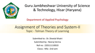 Assignment of Theories and System-II
Topic - Tolman Theory of Learning
Department of Applied Psychology
Guru Jambheshwar University of Science
& Technology, Hisar (Haryana)
Submitted to : Dr. Sheetal Khatri
Submitted by : Neeraj Verma
Roll no : 220111110010
Classs : MSc -2nd sem
 