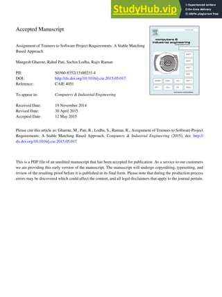 Accepted Manuscript
Assignment of Trainees to Software Project Requirements: A Stable Matching
Based Approach
Mangesh Gharote, Rahul Pati, Sachin Lodha, Rajiv Raman
PII: S0360-8352(15)00231-4
DOI: http://dx.doi.org/10.1016/j.cie.2015.05.017
Reference: CAIE 4051
To appear in: Computers & Industrial Engineering
Received Date: 19 November 2014
Revised Date: 30 April 2015
Accepted Date: 12 May 2015
Please cite this article as: Gharote, M., Pati, R., Lodha, S., Raman, R., Assignment of Trainees to Software Project
Requirements: A Stable Matching Based Approach, Computers & Industrial Engineering (2015), doi: http://
dx.doi.org/10.1016/j.cie.2015.05.017
This is a PDF file of an unedited manuscript that has been accepted for publication. As a service to our customers
we are providing this early version of the manuscript. The manuscript will undergo copyediting, typesetting, and
review of the resulting proof before it is published in its final form. Please note that during the production process
errors may be discovered which could affect the content, and all legal disclaimers that apply to the journal pertain.
 