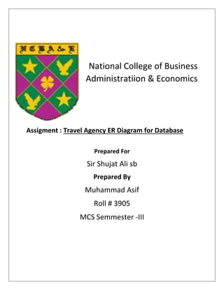 National College of Business
Administratiion & Economics
Assigment : Travel Agency ER Diagram for Database
Prepared For
Sir Shujat Ali sb
Prepared By
Muhammad Asif
Roll # 3905
MCS Semmester -III
 
