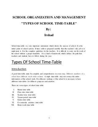 1
SCHOOL ORGANIZATION AND MANAGEMENT
"TYPES OF SCHOOL TIME-TABLE"
By:
Irshad
School time-table is a very important instrument which shows the success of school. It is the
initial point of school system. If time- table is prepared sensibly then the teachers' only job is to
implement it. It is the complete guideline for the teachers. It is difficult to carry out the work of
the school without a proper timetable. It is a kind of framework which defines the path that
teachers and students have to follow during the year.
Types Of School Time-Table
Introduction
A good time-table must be complete and comprehensive in every way. Different members of a
school have different work order sections. A single time-table may not convey the entire
information of the school work. For efficient working o f the school it is necessary to have
different time-tables for different purposes and activities.
There are seven types of school time-table.
I. Master time-table
II. Class-wise time-table
III. Teacher-wise time-table
IV. Vacant-period time-table
V. Games time-table
VI. Co-curricular activities time-table
VII. Home-work time-table
 