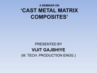 A SEMINAR ON
‘CAST METAL MATRIX
COMPOSITES’
PRESENTED BY
VIJIT GAJBHIYE
(M. TECH. PRODUCTION ENGG.)
 