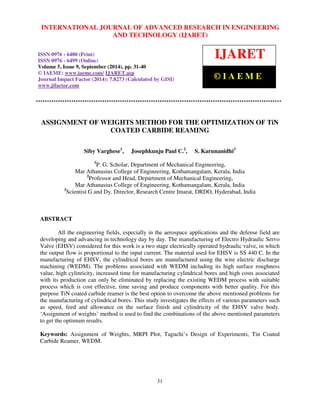 INTERNATIONAL JOURNAL OF ADVANCED RESEARCH IN ENGINEERING 
International Journal of Advanced Research in Engineering and Technology (IJARET), ISSN 0976 – 6480(Print), 
ISSN 0976 – 6499(Online) Volume 5, Issue 9, September (2014), pp. 31-40 © IAEME 
AND TECHNOLOGY (IJARET) 
ISSN 0976 - 6480 (Print) 
ISSN 0976 - 6499 (Online) 
Volume 5, Issue 9, September (2014), pp. 31-40 
© IAEME: www.iaeme.com/ IJARET.asp 
Journal Impact Factor (2014): 7.8273 (Calculated by GISI) 
www.jifactor.com 
IJARET 
© I A E M E 
ASSIGNMENT OF WEIGHTS METHOD FOR THE OPTIMIZATION OF TiN 
31 
 
COATED CARBIDE REAMING 
Siby Varghese1, Josephkunju Paul C.2, S. Karunanidhi3 
1P. G. Scholar, Department of Mechanical Engineering, 
Mar Athanasius College of Engineering, Kothamangalam, Kerala, India 
2Professor and Head, Department of Mechanical Engineering, 
Mar Athanasius College of Engineering, Kothamangalam, Kerala, India 
3Scientist G and Dy. Director, Research Centre Imarat, DRDO, Hyderabad, India 
ABSTRACT 
All the engineering fields, especially in the aerospace applications and the defense field are 
developing and advancing in technology day by day. The manufacturing of Electro Hydraulic Servo 
Valve (EHSV) considered for this work is a two stage electrically operated hydraulic valve, in which 
the output flow is proportional to the input current. The material used for EHSV is SS 440 C. In the 
manufacturing of EHSV, the cylindrical bores are manufactured using the wire electric discharge 
machining (WEDM). The problems associated with WEDM including its high surface roughness 
value, high cylinricity, increased time for manufacturing cylindrical bores and high costs associated 
with its production can only be eliminated by replacing the existing WEDM process with suitable 
process which is cost effective, time saving and produce components with better quality. For this 
purpose TiN coated carbide reamer is the best option to overcome the above mentioned problems for 
the manufacturing of cylindrical bores. This study investigates the effects of various parameters such 
as speed, feed and allowance on the surface finish and cylindricity of the EHSV valve body. 
‘Assignment of weights’ method is used to find the combinations of the above mentioned parameters 
to get the optimum results. 
Keywords: Assignment of Weights, MRPI Plot, Taguchi’s Design of Experiments, Tin Coated 
Carbide Reamer, WEDM. 
 