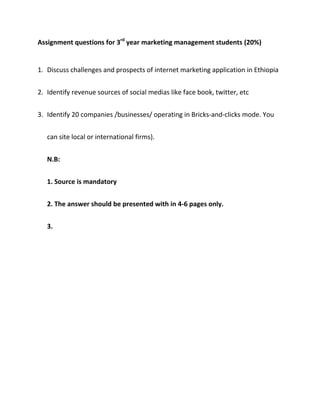Assignment questions for 3rd year marketing management students (20%)


1. Discuss challenges and prospects of internet marketing application in Ethiopia


2. Identify revenue sources of social medias like face book, twitter, etc


3. Identify 20 companies /businesses/ operating in Bricks-and-clicks mode. You


   can site local or international firms).


   N.B:


   1. Source is mandatory


   2. The answer should be presented with in 4-6 pages only.


   3.
 