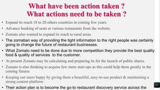 What have been action taken ?
What actions need to be taken ?
• Expand its reach 18 to 20 others countries in coming few years.
• Advance booking of seats at various restaurants from the website.
• Zomato also wanted to expand its reach to rural areas.
• The zomatian way of providing the tight information to the right people was certainly
going to change the future of restaurant businesses.
• What Zomato need to be done due to more competition they provide the best quality
food & quality of services to the customer.
• At present Zomato may be calculating and preparing its for the launch of public shares.
• Zomato is also thinking to acquire few more start-ups as this could help them greatly in the
coming futures
• Keeping our users happy by giving them a beautiful, easy-to-use product & maintaining a
strong content platform .
• Their action plan is to become the go-to restaurant discovery service across the
11
 