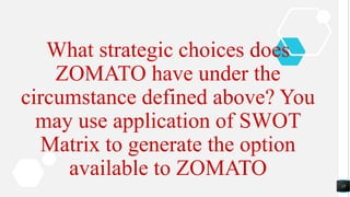 15
What strategic choices does
ZOMATO have under the
circumstance defined above? You
may use application of SWOT
Matrix to generate the option
available to ZOMATO
 