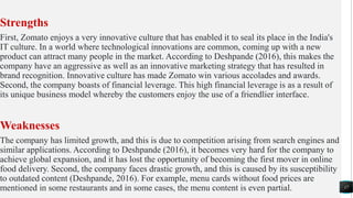 Strengths
First, Zomato enjoys a very innovative culture that has enabled it to seal its place in the India's
IT culture. In a world where technological innovations are common, coming up with a new
product can attract many people in the market. According to Deshpande (2016), this makes the
company have an aggressive as well as an innovative marketing strategy that has resulted in
brand recognition. Innovative culture has made Zomato win various accolades and awards.
Second, the company boasts of financial leverage. This high financial leverage is as a result of
its unique business model whereby the customers enjoy the use of a friendlier interface.
Weaknesses
The company has limited growth, and this is due to competition arising from search engines and
similar applications. According to Deshpande (2016), it becomes very hard for the company to
achieve global expansion, and it has lost the opportunity of becoming the first mover in online
food delivery. Second, the company faces drastic growth, and this is caused by its susceptibility
to outdated content (Deshpande, 2016). For example, menu cards without food prices are
mentioned in some restaurants and in some cases, the menu content is even partial. 17
 