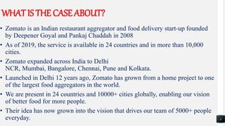 WHAT IS THE CASE ABOUT?
• Zomato is an Indian restaurant aggregator and food delivery start-up founded
by Deepener Goyal and Pankaj Chaddah in 2008
• As of 2019, the service is available in 24 countries and in more than 10,000
cities.
• Zomato expanded across India to Delhi
NCR, Mumbai, Bangalore, Chennai, Pune and Kolkata.
• Launched in Delhi 12 years ago, Zomato has grown from a home project to one
of the largest food aggregators in the world.
• We are present in 24 countries and 10000+ cities globally, enabling our vision
of better food for more people.
• Their idea has now grown into the vision that drives our team of 5000+ people
everyday. 4
 