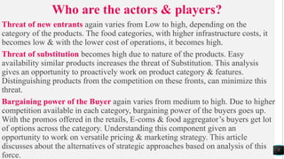 Who are the actors & players?
Threat of new entrants again varies from Low to high, depending on the
category of the products. The food categories, with higher infrastructure costs, it
becomes low & with the lower cost of operations, it becomes high.
Threat of substitution becomes high due to nature of the products. Easy
availability similar products increases the threat of Substitution. This analysis
gives an opportunity to proactively work on product category & features.
Distinguishing products from the competition on these fronts, can minimize this
threat.
Bargaining power of the Buyer again varies from medium to high. Due to higher
competition available in each category, bargaining power of the buyers goes up.
With the promos offered in the retails, E-coms & food aggregator’s buyers get lot
of options across the category. Understanding this component given an
opportunity to work on versatile pricing & marketing strategy. This article
discusses about the alternatives of strategic approaches based on analysis of this
force.
7
 