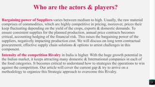 Who are the actors & players?
Bargaining power of Suppliers varies between medium to high. Usually, the raw material
comprises of commodities, which are highly competitive in pricing, moreover, prices their
keep fluctuating depending on the yield of the crops, exports & domestic demands. To
ensure consistent supplies for the planned production, annual price contracts becomes
critical, accounting hedging of the financial risk. This raises the bargaining power of the
suppliers, negatively impacting production cost. We will discuss on long term contractual
procurement, effective supply chain solutions & options to arrest challenges in this
component.
Intensity of the competition Rivalry in India is higher. With the huge growth potential in
the Indian market, it keeps attracting many domestic & International companies in each of
the food categories. It becomes critical to understand how to strategies the operations to win
against the competition. Our article will cover the current gap & try to arrive on a
methodology to organize this Strategic approach to overcome this Rivalry.
8
 