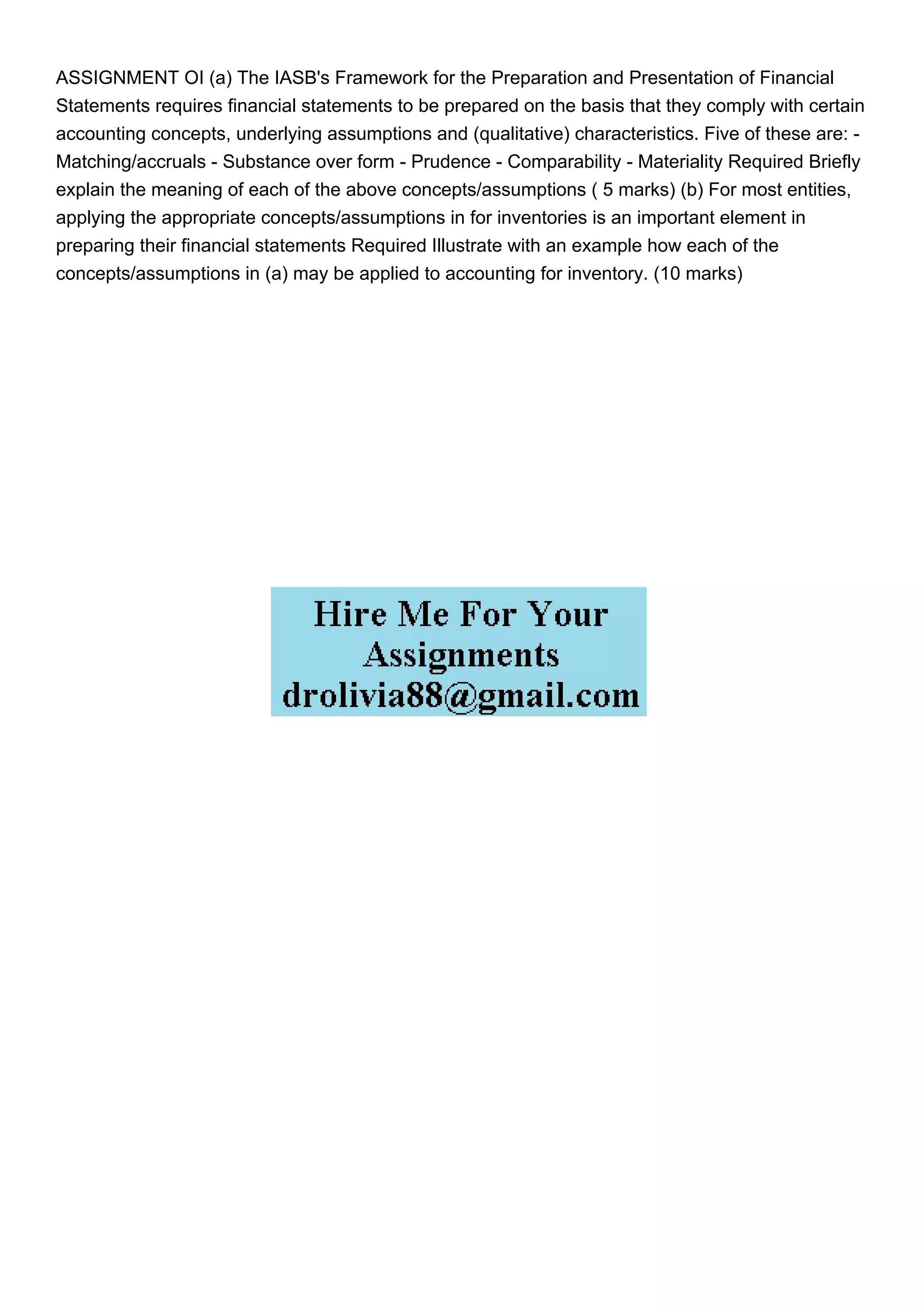 ASSIGNMENT OI (a) The IASB's Framework for the Preparation and Presentation of Financial
Statements requires financial statements to be prepared on the basis that they comply with certain
accounting concepts, underlying assumptions and (qualitative) characteristics. Five of these are: -
Matching/accruals - Substance over form - Prudence - Comparability - Materiality Required Briefly
explain the meaning of each of the above concepts/assumptions ( 5 marks) (b) For most entities,
applying the appropriate concepts/assumptions in for inventories is an important element in
preparing their financial statements Required Illustrate with an example how each of the
concepts/assumptions in (a) may be applied to accounting for inventory. (10 marks)