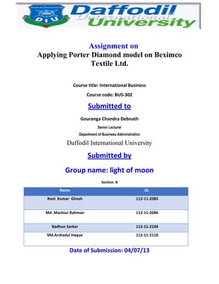 Assignment on
Applying Porter Diamond model on Beximco
Textile Ltd.
Course title: International Business
Course code: BUS-302
Submitted to
Gouranga Chandra Debnath
Senior Lecturer
Department of Business Administration
Daffodil International University
Submitted by
Group name: light of moon
Section: B
Name ID.
Roni Kumar Ghosh 112-11-2085
Md .Mashiur Rahman 112-11-2086
Badhon Sarker 112-11-2104
Md.Arshadul Haque 112-11-2110
Date of Submission: 04/07/13
 