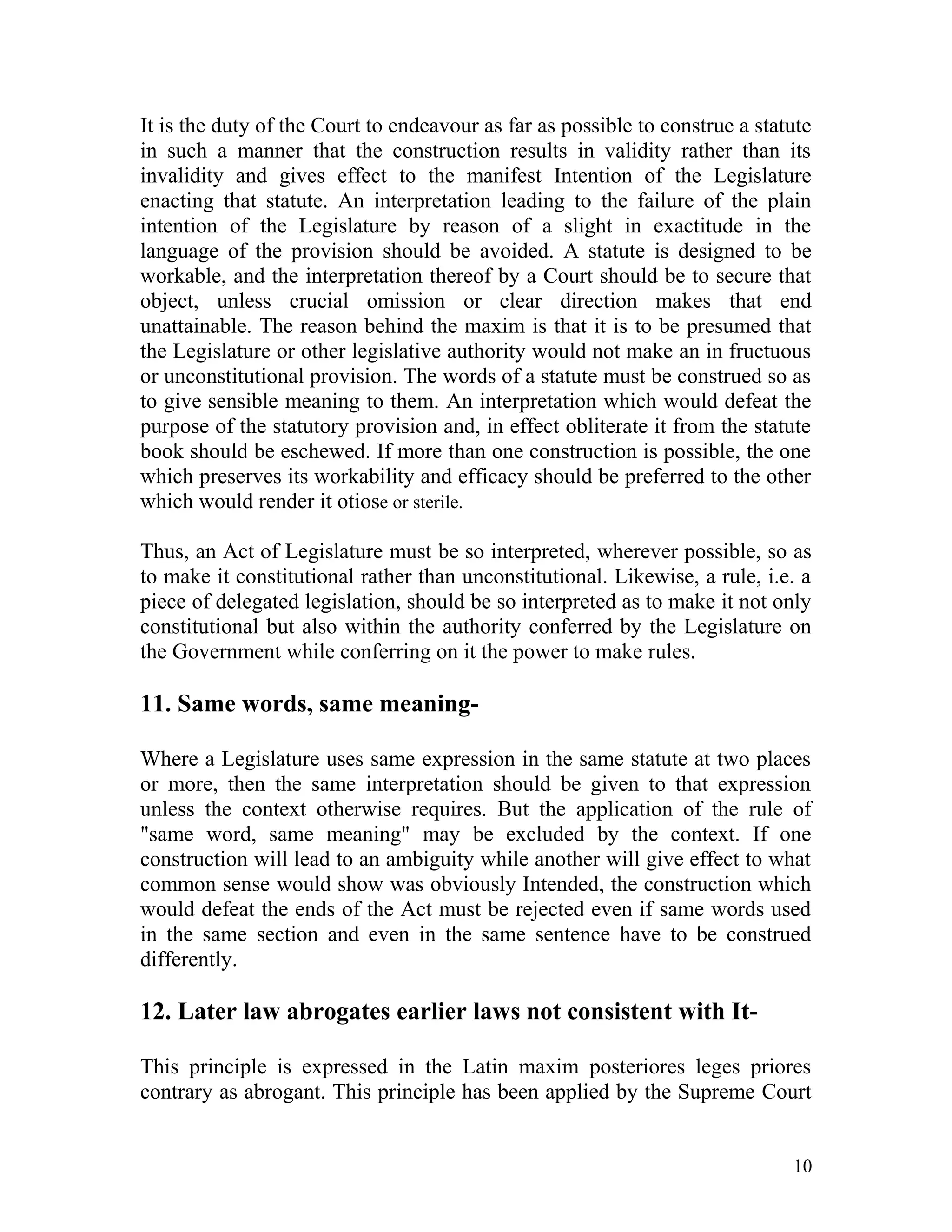 It is the duty of the Court to endeavour as far as possible to construe a statute
in such a manner that the construction results in validity rather than its
invalidity and gives effect to the manifest Intention of the Legislature
enacting that statute. An interpretation leading to the failure of the plain
intention of the Legislature by reason of a slight in exactitude in the
language of the provision should be avoided. A statute is designed to be
workable, and the interpretation thereof by a Court should be to secure that
object, unless crucial omission or clear direction makes that end
unattainable. The reason behind the maxim is that it is to be presumed that
the Legislature or other legislative authority would not make an in fructuous
or unconstitutional provision. The words of a statute must be construed so as
to give sensible meaning to them. An interpretation which would defeat the
purpose of the statutory provision and, in effect obliterate it from the statute
book should be eschewed. If more than one construction is possible, the one
which preserves its workability and efficacy should be preferred to the other
which would render it otiose or sterile.
Thus, an Act of Legislature must be so interpreted, wherever possible, so as
to make it constitutional rather than unconstitutional. Likewise, a rule, i.e. a
piece of delegated legislation, should be so interpreted as to make it not only
constitutional but also within the authority conferred by the Legislature on
the Government while conferring on it the power to make rules.

11. Same words, same meaningWhere a Legislature uses same expression in the same statute at two places
or more, then the same interpretation should be given to that expression
unless the context otherwise requires. But the application of the rule of
"same word, same meaning" may be excluded by the context. If one
construction will lead to an ambiguity while another will give effect to what
common sense would show was obviously Intended, the construction which
would defeat the ends of the Act must be rejected even if same words used
in the same section and even in the same sentence have to be construed
differently.

12. Later law abrogates earlier laws not consistent with ItThis principle is expressed in the Latin maxim posteriores leges priores
contrary as abrogant. This principle has been applied by the Supreme Court
10

 