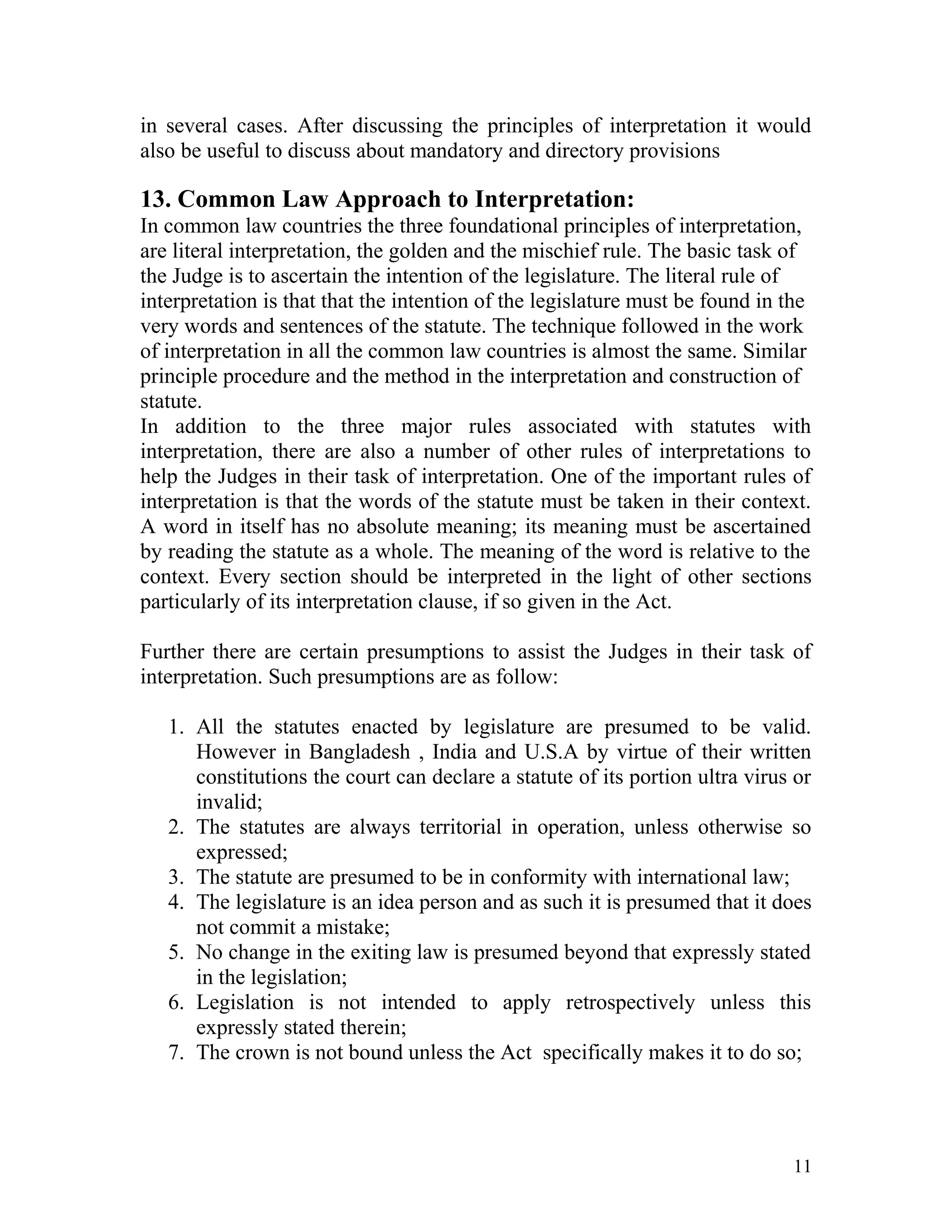 in several cases. After discussing the principles of interpretation it would
also be useful to discuss about mandatory and directory provisions

13. Common Law Approach to Interpretation:
In common law countries the three foundational principles of interpretation,
are literal interpretation, the golden and the mischief rule. The basic task of
the Judge is to ascertain the intention of the legislature. The literal rule of
interpretation is that that the intention of the legislature must be found in the
very words and sentences of the statute. The technique followed in the work
of interpretation in all the common law countries is almost the same. Similar
principle procedure and the method in the interpretation and construction of
statute.
In addition to the three major rules associated with statutes with
interpretation, there are also a number of other rules of interpretations to
help the Judges in their task of interpretation. One of the important rules of
interpretation is that the words of the statute must be taken in their context.
A word in itself has no absolute meaning; its meaning must be ascertained
by reading the statute as a whole. The meaning of the word is relative to the
context. Every section should be interpreted in the light of other sections
particularly of its interpretation clause, if so given in the Act.
Further there are certain presumptions to assist the Judges in their task of
interpretation. Such presumptions are as follow:
1. All the statutes enacted by legislature are presumed to be valid.
However in Bangladesh , India and U.S.A by virtue of their written
constitutions the court can declare a statute of its portion ultra virus or
invalid;
2. The statutes are always territorial in operation, unless otherwise so
expressed;
3. The statute are presumed to be in conformity with international law;
4. The legislature is an idea person and as such it is presumed that it does
not commit a mistake;
5. No change in the exiting law is presumed beyond that expressly stated
in the legislation;
6. Legislation is not intended to apply retrospectively unless this
expressly stated therein;
7. The crown is not bound unless the Act specifically makes it to do so;

11

 