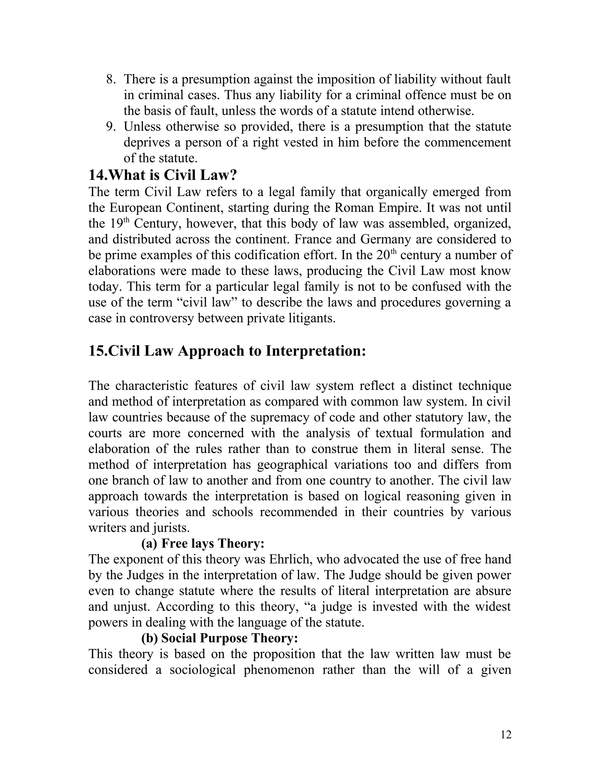 8. There is a presumption against the imposition of liability without fault
in criminal cases. Thus any liability for a criminal offence must be on
the basis of fault, unless the words of a statute intend otherwise.
9. Unless otherwise so provided, there is a presumption that the statute
deprives a person of a right vested in him before the commencement
of the statute.

14.What is Civil Law?
The term Civil Law refers to a legal family that organically emerged from
the European Continent, starting during the Roman Empire. It was not until
the 19th Century, however, that this body of law was assembled, organized,
and distributed across the continent. France and Germany are considered to
be prime examples of this codification effort. In the 20 th century a number of
elaborations were made to these laws, producing the Civil Law most know
today. This term for a particular legal family is not to be confused with the
use of the term “civil law” to describe the laws and procedures governing a
case in controversy between private litigants.

15.Civil Law Approach to Interpretation:
The characteristic features of civil law system reflect a distinct technique
and method of interpretation as compared with common law system. In civil
law countries because of the supremacy of code and other statutory law, the
courts are more concerned with the analysis of textual formulation and
elaboration of the rules rather than to construe them in literal sense. The
method of interpretation has geographical variations too and differs from
one branch of law to another and from one country to another. The civil law
approach towards the interpretation is based on logical reasoning given in
various theories and schools recommended in their countries by various
writers and jurists.
(a) Free lays Theory:
The exponent of this theory was Ehrlich, who advocated the use of free hand
by the Judges in the interpretation of law. The Judge should be given power
even to change statute where the results of literal interpretation are absure
and unjust. According to this theory, “a judge is invested with the widest
powers in dealing with the language of the statute.
(b) Social Purpose Theory:
This theory is based on the proposition that the law written law must be
considered a sociological phenomenon rather than the will of a given

12

 
