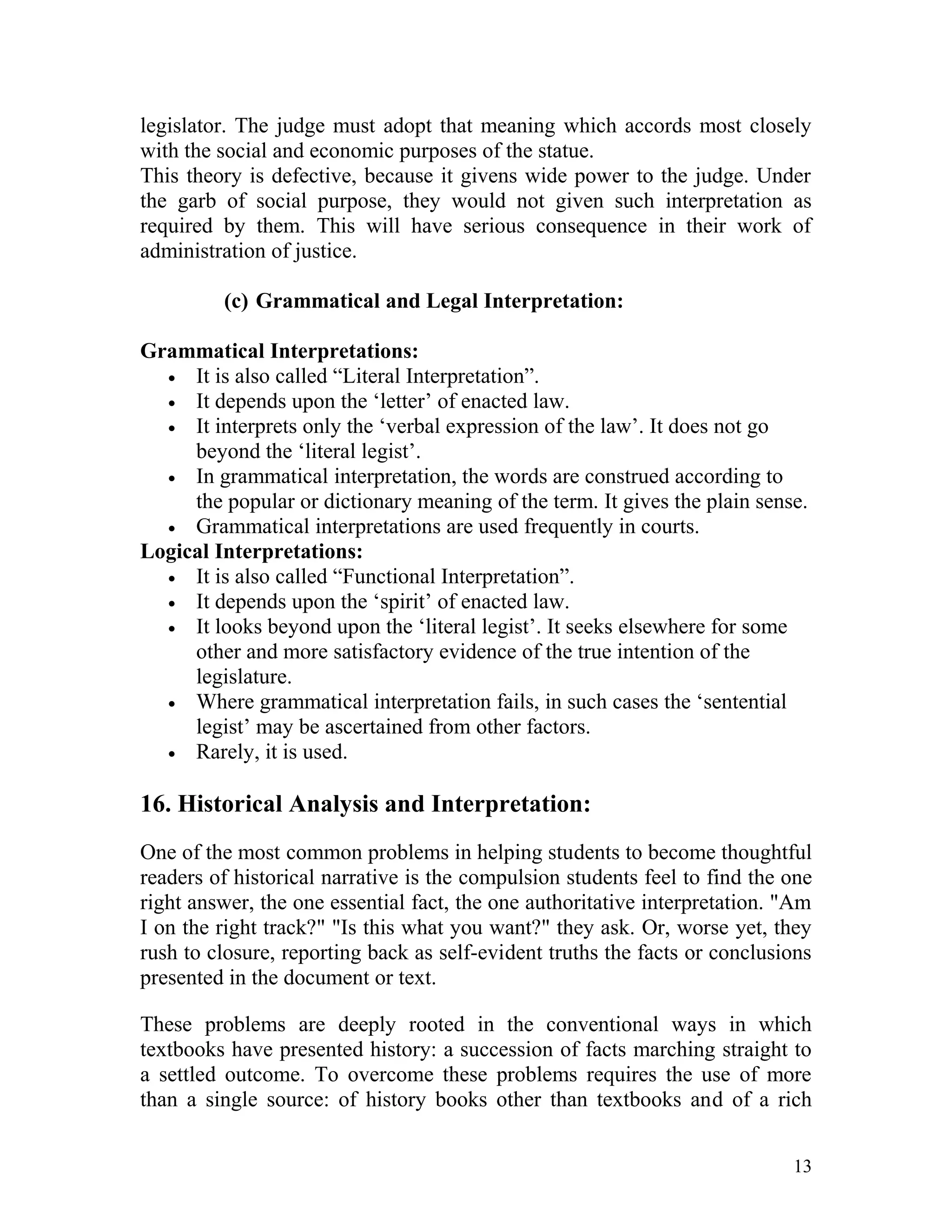 legislator. The judge must adopt that meaning which accords most closely
with the social and economic purposes of the statue.
This theory is defective, because it givens wide power to the judge. Under
the garb of social purpose, they would not given such interpretation as
required by them. This will have serious consequence in their work of
administration of justice.
(c) Grammatical and Legal Interpretation:
Grammatical Interpretations:
• It is also called “Literal Interpretation”.
• It depends upon the ‘letter’ of enacted law.
• It interprets only the ‘verbal expression of the law’. It does not go
beyond the ‘literal legist’.
• In grammatical interpretation, the words are construed according to
the popular or dictionary meaning of the term. It gives the plain sense.
• Grammatical interpretations are used frequently in courts.
Logical Interpretations:
• It is also called “Functional Interpretation”.
• It depends upon the ‘spirit’ of enacted law.
• It looks beyond upon the ‘literal legist’. It seeks elsewhere for some
other and more satisfactory evidence of the true intention of the
legislature.
• Where grammatical interpretation fails, in such cases the ‘sentential
legist’ may be ascertained from other factors.
• Rarely, it is used.

16. Historical Analysis and Interpretation:
One of the most common problems in helping students to become thoughtful
readers of historical narrative is the compulsion students feel to find the one
right answer, the one essential fact, the one authoritative interpretation. "Am
I on the right track?" "Is this what you want?" they ask. Or, worse yet, they
rush to closure, reporting back as self-evident truths the facts or conclusions
presented in the document or text.
These problems are deeply rooted in the conventional ways in which
textbooks have presented history: a succession of facts marching straight to
a settled outcome. To overcome these problems requires the use of more
than a single source: of history books other than textbooks and of a rich
13

 