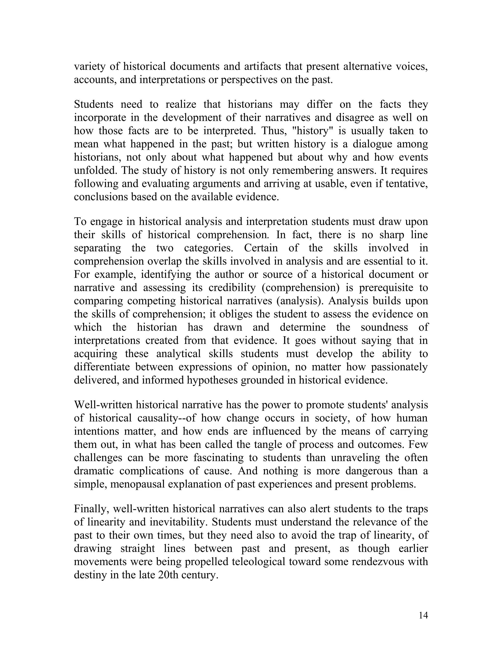 variety of historical documents and artifacts that present alternative voices,
accounts, and interpretations or perspectives on the past.
Students need to realize that historians may differ on the facts they
incorporate in the development of their narratives and disagree as well on
how those facts are to be interpreted. Thus, "history" is usually taken to
mean what happened in the past; but written history is a dialogue among
historians, not only about what happened but about why and how events
unfolded. The study of history is not only remembering answers. It requires
following and evaluating arguments and arriving at usable, even if tentative,
conclusions based on the available evidence.
To engage in historical analysis and interpretation students must draw upon
their skills of historical comprehension. In fact, there is no sharp line
separating the two categories. Certain of the skills involved in
comprehension overlap the skills involved in analysis and are essential to it.
For example, identifying the author or source of a historical document or
narrative and assessing its credibility (comprehension) is prerequisite to
comparing competing historical narratives (analysis). Analysis builds upon
the skills of comprehension; it obliges the student to assess the evidence on
which the historian has drawn and determine the soundness of
interpretations created from that evidence. It goes without saying that in
acquiring these analytical skills students must develop the ability to
differentiate between expressions of opinion, no matter how passionately
delivered, and informed hypotheses grounded in historical evidence.
Well-written historical narrative has the power to promote students' analysis
of historical causality--of how change occurs in society, of how human
intentions matter, and how ends are influenced by the means of carrying
them out, in what has been called the tangle of process and outcomes. Few
challenges can be more fascinating to students than unraveling the often
dramatic complications of cause. And nothing is more dangerous than a
simple, menopausal explanation of past experiences and present problems.
Finally, well-written historical narratives can also alert students to the traps
of linearity and inevitability. Students must understand the relevance of the
past to their own times, but they need also to avoid the trap of linearity, of
drawing straight lines between past and present, as though earlier
movements were being propelled teleological toward some rendezvous with
destiny in the late 20th century.

14

 