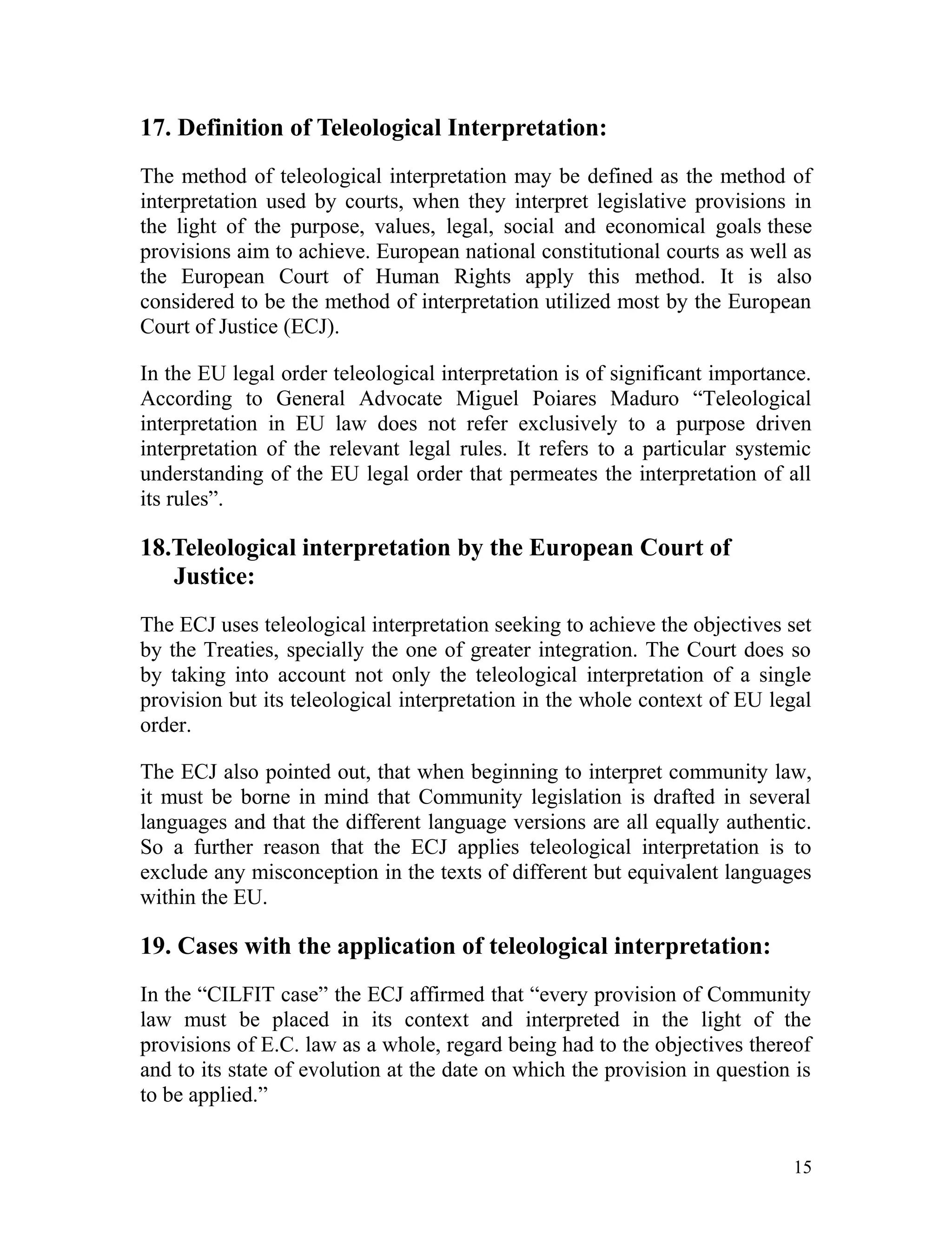 17. Definition of Teleological Interpretation:
The method of teleological interpretation may be defined as the method of
interpretation used by courts, when they interpret legislative provisions in
the light of the purpose, values, legal, social and economical goals these
provisions aim to achieve. European national constitutional courts as well as
the European Court of Human Rights apply this method. It is also
considered to be the method of interpretation utilized most by the European
Court of Justice (ECJ).
In the EU legal order teleological interpretation is of significant importance.
According to General Advocate Miguel Poiares Maduro “Teleological
interpretation in EU law does not refer exclusively to a purpose driven
interpretation of the relevant legal rules. It refers to a particular systemic
understanding of the EU legal order that permeates the interpretation of all
its rules”.

18.Teleological interpretation by the European Court of
Justice:
The ECJ uses teleological interpretation seeking to achieve the objectives set
by the Treaties, specially the one of greater integration. The Court does so
by taking into account not only the teleological interpretation of a single
provision but its teleological interpretation in the whole context of EU legal
order.
The ECJ also pointed out, that when beginning to interpret community law,
it must be borne in mind that Community legislation is drafted in several
languages and that the different language versions are all equally authentic.
So a further reason that the ECJ applies teleological interpretation is to
exclude any misconception in the texts of different but equivalent languages
within the EU.

19. Cases with the application of teleological interpretation:
In the “CILFIT case” the ECJ affirmed that “every provision of Community
law must be placed in its context and interpreted in the light of the
provisions of E.C. law as a whole, regard being had to the objectives thereof
and to its state of evolution at the date on which the provision in question is
to be applied.”
15

 