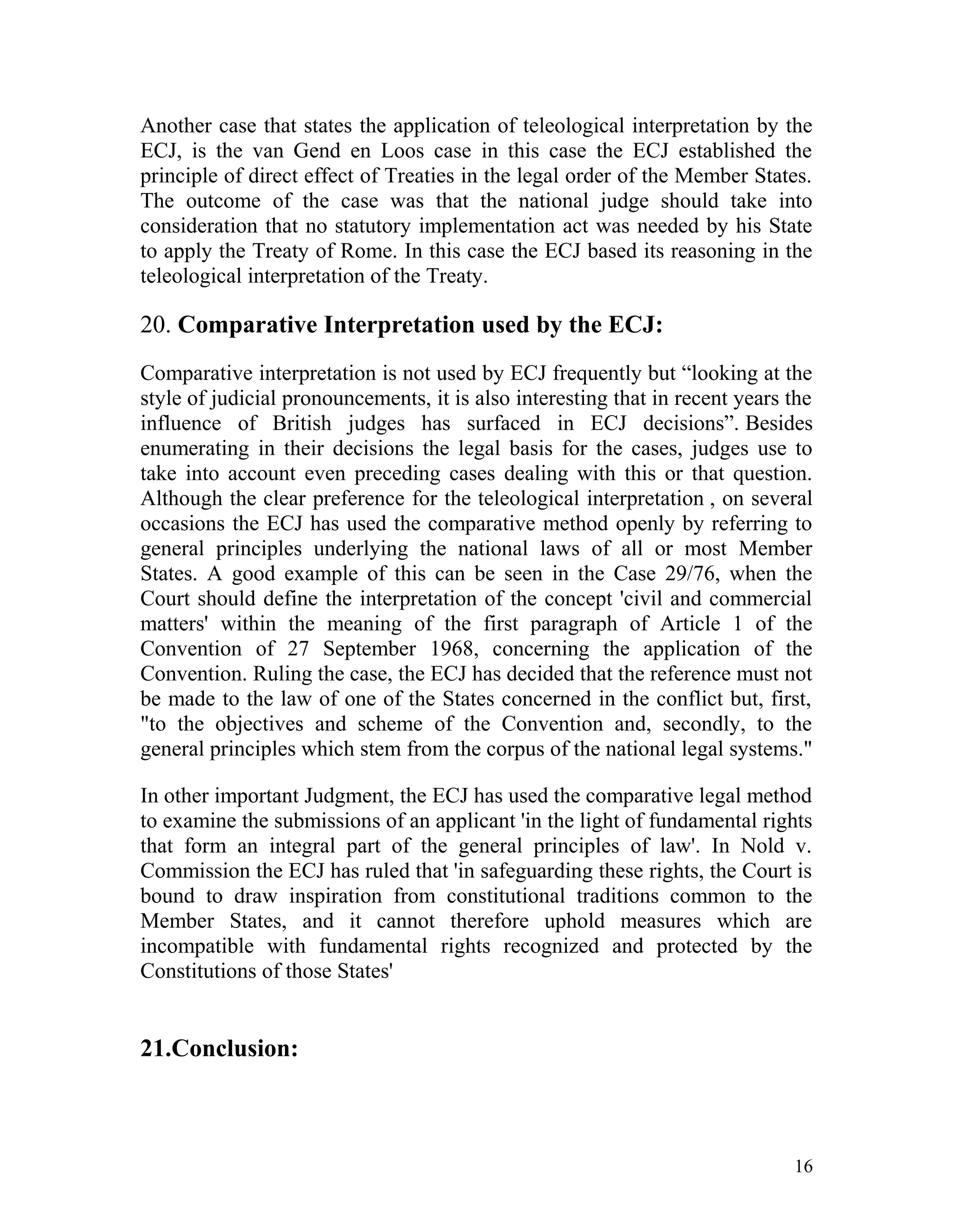Another case that states the application of teleological interpretation by the
ECJ, is the van Gend en Loos case in this case the ECJ established the
principle of direct effect of Treaties in the legal order of the Member States.
The outcome of the case was that the national judge should take into
consideration that no statutory implementation act was needed by his State
to apply the Treaty of Rome. In this case the ECJ based its reasoning in the
teleological interpretation of the Treaty.

20. Comparative Interpretation used by the ECJ:
Comparative interpretation is not used by ECJ frequently but “looking at the
style of judicial pronouncements, it is also interesting that in recent years the
influence of British judges has surfaced in ECJ decisions”. Besides
enumerating in their decisions the legal basis for the cases, judges use to
take into account even preceding cases dealing with this or that question.
Although the clear preference for the teleological interpretation , on several
occasions the ECJ has used the comparative method openly by referring to
general principles underlying the national laws of all or most Member
States. A good example of this can be seen in the Case 29/76, when the
Court should define the interpretation of the concept 'civil and commercial
matters' within the meaning of the first paragraph of Article 1 of the
Convention of 27 September 1968, concerning the application of the
Convention. Ruling the case, the ECJ has decided that the reference must not
be made to the law of one of the States concerned in the conflict but, first,
"to the objectives and scheme of the Convention and, secondly, to the
general principles which stem from the corpus of the national legal systems."
In other important Judgment, the ECJ has used the comparative legal method
to examine the submissions of an applicant 'in the light of fundamental rights
that form an integral part of the general principles of law'. In Nold v.
Commission the ECJ has ruled that 'in safeguarding these rights, the Court is
bound to draw inspiration from constitutional traditions common to the
Member States, and it cannot therefore uphold measures which are
incompatible with fundamental rights recognized and protected by the
Constitutions of those States'

21.Conclusion:

16

 
