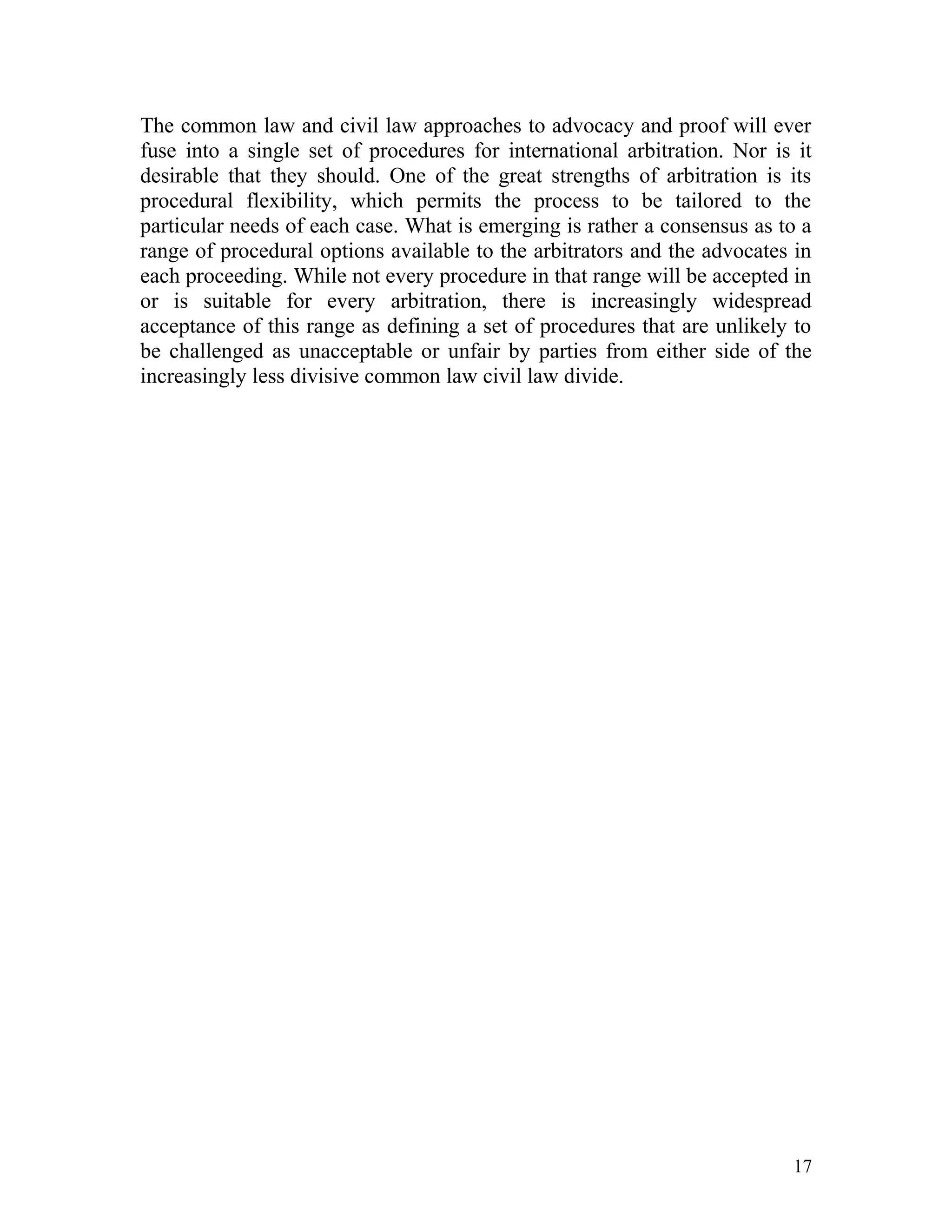 The common law and civil law approaches to advocacy and proof will ever
fuse into a single set of procedures for international arbitration. Nor is it
desirable that they should. One of the great strengths of arbitration is its
procedural flexibility, which permits the process to be tailored to the
particular needs of each case. What is emerging is rather a consensus as to a
range of procedural options available to the arbitrators and the advocates in
each proceeding. While not every procedure in that range will be accepted in
or is suitable for every arbitration, there is increasingly widespread
acceptance of this range as defining a set of procedures that are unlikely to
be challenged as unacceptable or unfair by parties from either side of the
increasingly less divisive common law civil law divide.

17

 