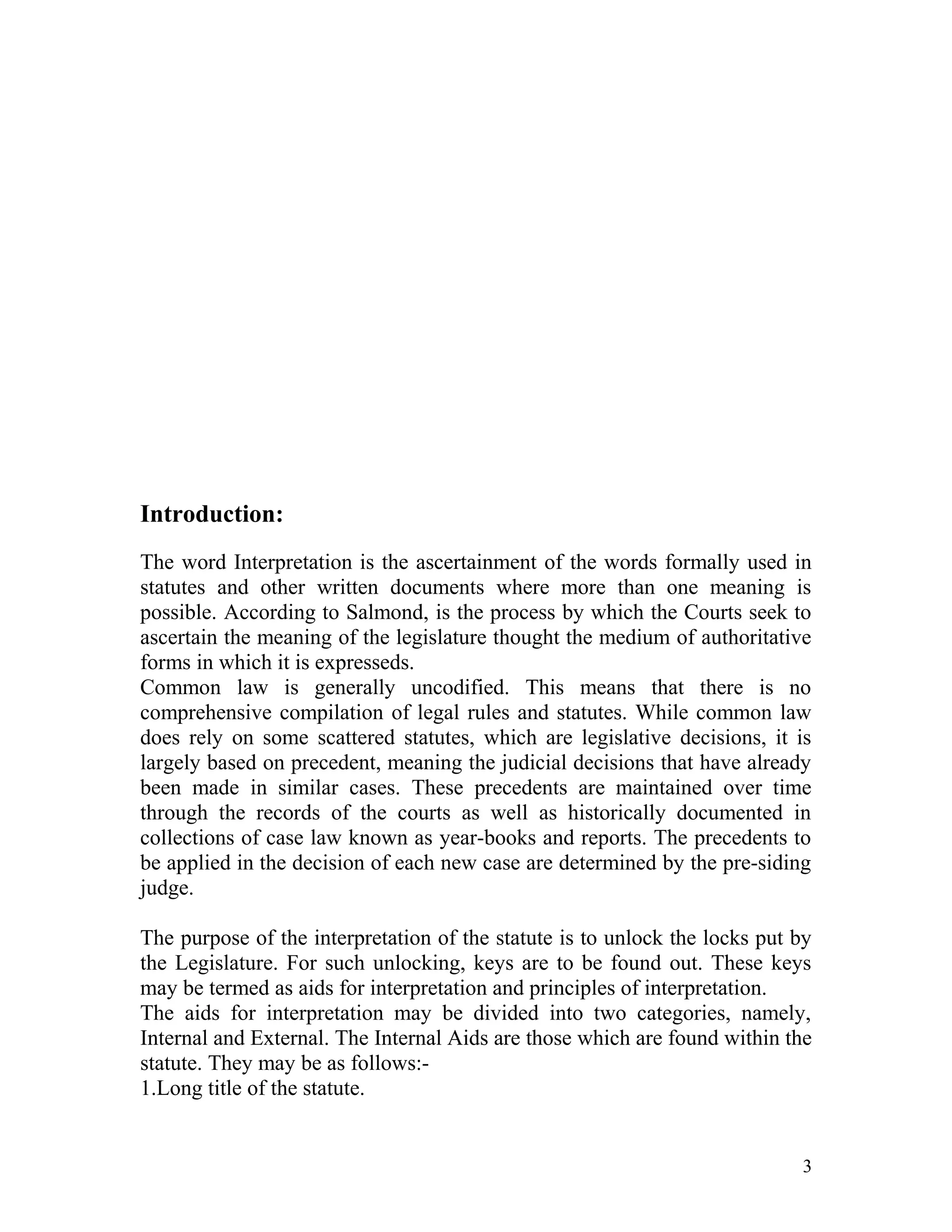 Introduction:
The word Interpretation is the ascertainment of the words formally used in
statutes and other written documents where more than one meaning is
possible. According to Salmond, is the process by which the Courts seek to
ascertain the meaning of the legislature thought the medium of authoritative
forms in which it is expresseds.
Common law is generally uncodified. This means that there is no
comprehensive compilation of legal rules and statutes. While common law
does rely on some scattered statutes, which are legislative decisions, it is
largely based on precedent, meaning the judicial decisions that have already
been made in similar cases. These precedents are maintained over time
through the records of the courts as well as historically documented in
collections of case law known as year-books and reports. The precedents to
be applied in the decision of each new case are determined by the pre-siding
judge.
The purpose of the interpretation of the statute is to unlock the locks put by
the Legislature. For such unlocking, keys are to be found out. These keys
may be termed as aids for interpretation and principles of interpretation.
The aids for interpretation may be divided into two categories, namely,
Internal and External. The Internal Aids are those which are found within the
statute. They may be as follows:1.Long title of the statute.

3

 