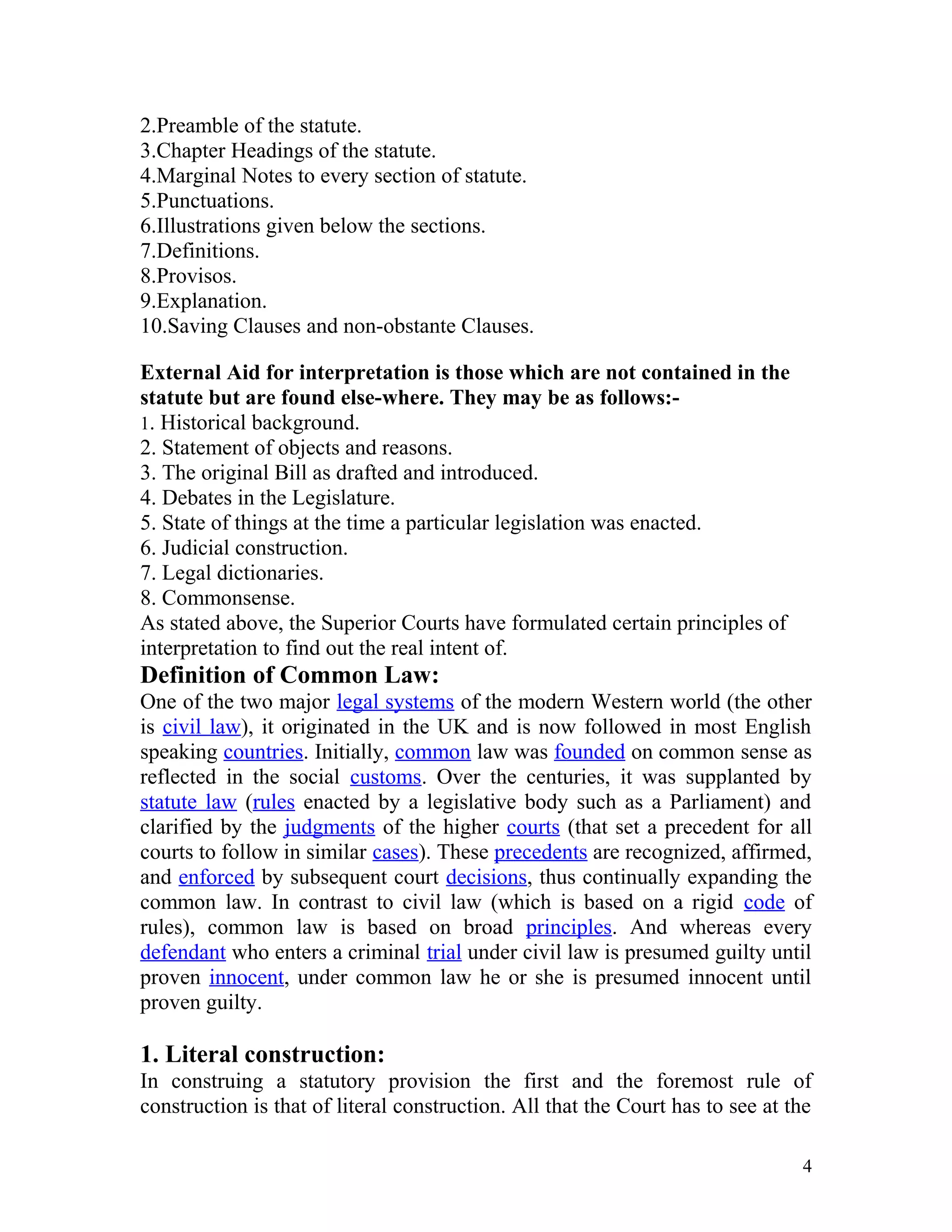 2.Preamble of the statute.
3.Chapter Headings of the statute.
4.Marginal Notes to every section of statute.
5.Punctuations.
6.Illustrations given below the sections.
7.Definitions.
8.Provisos.
9.Explanation.
10.Saving Clauses and non-obstante Clauses.
External Aid for interpretation is those which are not contained in the
statute but are found else-where. They may be as follows:1. Historical background.
2. Statement of objects and reasons.
3. The original Bill as drafted and introduced.
4. Debates in the Legislature.
5. State of things at the time a particular legislation was enacted.
6. Judicial construction.
7. Legal dictionaries.
8. Commonsense.
As stated above, the Superior Courts have formulated certain principles of
interpretation to find out the real intent of.

Definition of Common Law:
One of the two major legal systems of the modern Western world (the other
is civil law), it originated in the UK and is now followed in most English
speaking countries. Initially, common law was founded on common sense as
reflected in the social customs. Over the centuries, it was supplanted by
statute law (rules enacted by a legislative body such as a Parliament) and
clarified by the judgments of the higher courts (that set a precedent for all
courts to follow in similar cases). These precedents are recognized, affirmed,
and enforced by subsequent court decisions, thus continually expanding the
common law. In contrast to civil law (which is based on a rigid code of
rules), common law is based on broad principles. And whereas every
defendant who enters a criminal trial under civil law is presumed guilty until
proven innocent, under common law he or she is presumed innocent until
proven guilty.

1. Literal construction:
In construing a statutory provision the first and the foremost rule of
construction is that of literal construction. All that the Court has to see at the
4

 