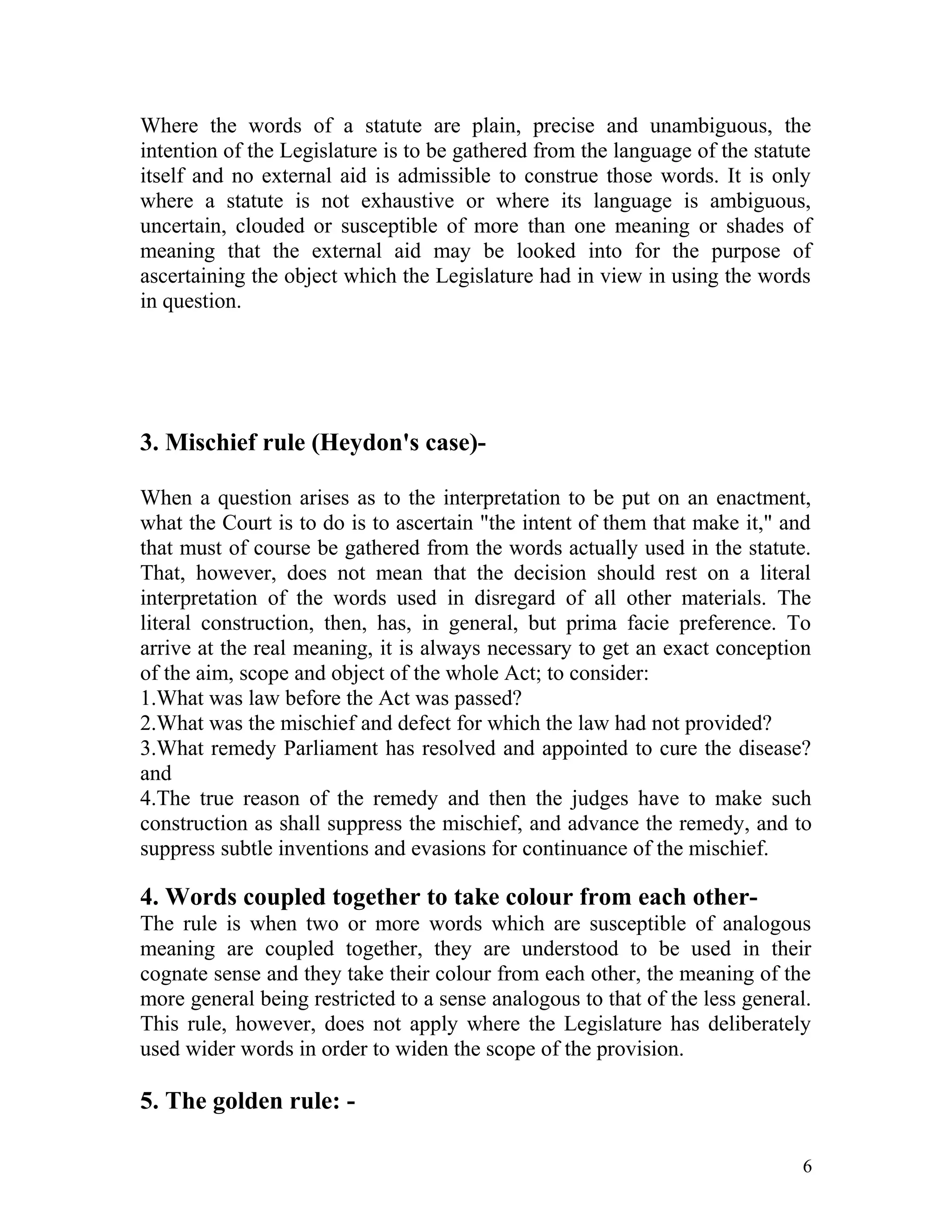 Where the words of a statute are plain, precise and unambiguous, the
intention of the Legislature is to be gathered from the language of the statute
itself and no external aid is admissible to construe those words. It is only
where a statute is not exhaustive or where its language is ambiguous,
uncertain, clouded or susceptible of more than one meaning or shades of
meaning that the external aid may be looked into for the purpose of
ascertaining the object which the Legislature had in view in using the words
in question.

3. Mischief rule (Heydon's case)When a question arises as to the interpretation to be put on an enactment,
what the Court is to do is to ascertain "the intent of them that make it," and
that must of course be gathered from the words actually used in the statute.
That, however, does not mean that the decision should rest on a literal
interpretation of the words used in disregard of all other materials. The
literal construction, then, has, in general, but prima facie preference. To
arrive at the real meaning, it is always necessary to get an exact conception
of the aim, scope and object of the whole Act; to consider:
1.What was law before the Act was passed?
2.What was the mischief and defect for which the law had not provided?
3.What remedy Parliament has resolved and appointed to cure the disease?
and
4.The true reason of the remedy and then the judges have to make such
construction as shall suppress the mischief, and advance the remedy, and to
suppress subtle inventions and evasions for continuance of the mischief.

4. Words coupled together to take colour from each otherThe rule is when two or more words which are susceptible of analogous
meaning are coupled together, they are understood to be used in their
cognate sense and they take their colour from each other, the meaning of the
more general being restricted to a sense analogous to that of the less general.
This rule, however, does not apply where the Legislature has deliberately
used wider words in order to widen the scope of the provision.

5. The golden rule: 6

 