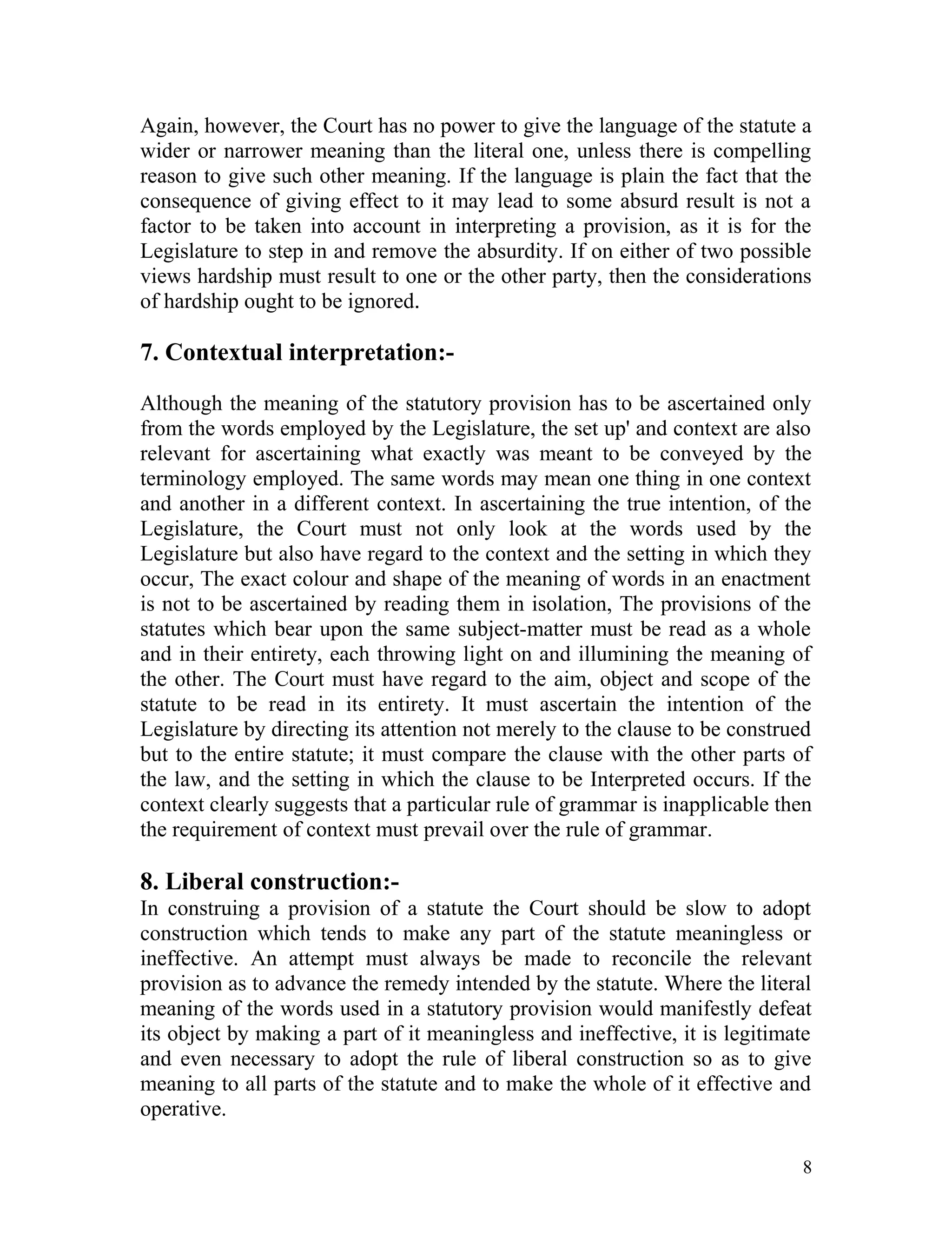 Again, however, the Court has no power to give the language of the statute a
wider or narrower meaning than the literal one, unless there is compelling
reason to give such other meaning. If the language is plain the fact that the
consequence of giving effect to it may lead to some absurd result is not a
factor to be taken into account in interpreting a provision, as it is for the
Legislature to step in and remove the absurdity. If on either of two possible
views hardship must result to one or the other party, then the considerations
of hardship ought to be ignored.

7. Contextual interpretation:Although the meaning of the statutory provision has to be ascertained only
from the words employed by the Legislature, the set up' and context are also
relevant for ascertaining what exactly was meant to be conveyed by the
terminology employed. The same words may mean one thing in one context
and another in a different context. In ascertaining the true intention, of the
Legislature, the Court must not only look at the words used by the
Legislature but also have regard to the context and the setting in which they
occur, The exact colour and shape of the meaning of words in an enactment
is not to be ascertained by reading them in isolation, The provisions of the
statutes which bear upon the same subject-matter must be read as a whole
and in their entirety, each throwing light on and illumining the meaning of
the other. The Court must have regard to the aim, object and scope of the
statute to be read in its entirety. It must ascertain the intention of the
Legislature by directing its attention not merely to the clause to be construed
but to the entire statute; it must compare the clause with the other parts of
the law, and the setting in which the clause to be Interpreted occurs. If the
context clearly suggests that a particular rule of grammar is inapplicable then
the requirement of context must prevail over the rule of grammar.

8. Liberal construction:In construing a provision of a statute the Court should be slow to adopt
construction which tends to make any part of the statute meaningless or
ineffective. An attempt must always be made to reconcile the relevant
provision as to advance the remedy intended by the statute. Where the literal
meaning of the words used in a statutory provision would manifestly defeat
its object by making a part of it meaningless and ineffective, it is legitimate
and even necessary to adopt the rule of liberal construction so as to give
meaning to all parts of the statute and to make the whole of it effective and
operative.
8

 