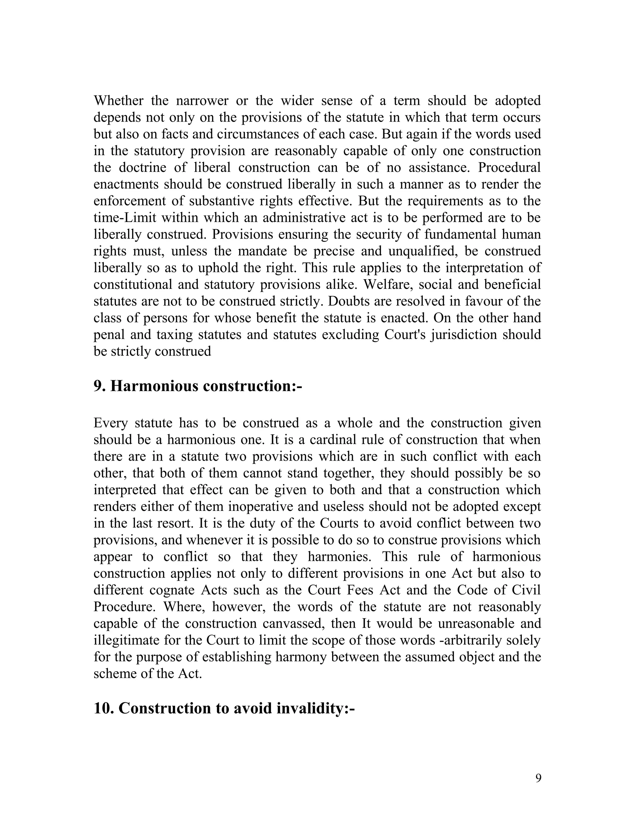 Whether the narrower or the wider sense of a term should be adopted
depends not only on the provisions of the statute in which that term occurs
but also on facts and circumstances of each case. But again if the words used
in the statutory provision are reasonably capable of only one construction
the doctrine of liberal construction can be of no assistance. Procedural
enactments should be construed liberally in such a manner as to render the
enforcement of substantive rights effective. But the requirements as to the
time-Limit within which an administrative act is to be performed are to be
liberally construed. Provisions ensuring the security of fundamental human
rights must, unless the mandate be precise and unqualified, be construed
liberally so as to uphold the right. This rule applies to the interpretation of
constitutional and statutory provisions alike. Welfare, social and beneficial
statutes are not to be construed strictly. Doubts are resolved in favour of the
class of persons for whose benefit the statute is enacted. On the other hand
penal and taxing statutes and statutes excluding Court's jurisdiction should
be strictly construed

9. Harmonious construction:Every statute has to be construed as a whole and the construction given
should be a harmonious one. It is a cardinal rule of construction that when
there are in a statute two provisions which are in such conflict with each
other, that both of them cannot stand together, they should possibly be so
interpreted that effect can be given to both and that a construction which
renders either of them inoperative and useless should not be adopted except
in the last resort. It is the duty of the Courts to avoid conflict between two
provisions, and whenever it is possible to do so to construe provisions which
appear to conflict so that they harmonies. This rule of harmonious
construction applies not only to different provisions in one Act but also to
different cognate Acts such as the Court Fees Act and the Code of Civil
Procedure. Where, however, the words of the statute are not reasonably
capable of the construction canvassed, then It would be unreasonable and
illegitimate for the Court to limit the scope of those words -arbitrarily solely
for the purpose of establishing harmony between the assumed object and the
scheme of the Act.

10. Construction to avoid invalidity:-

9

 